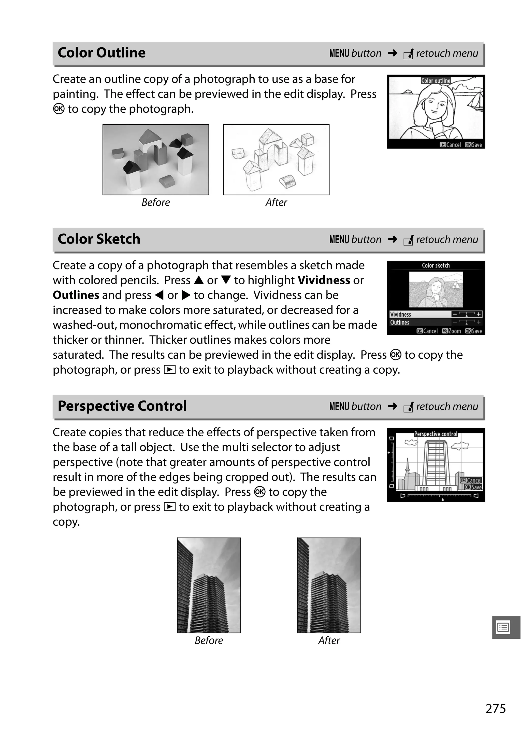 275
U
Create an outline copy of a photograph to use as a base for
painting. The effect can be previewed in the edit display. Press
J to copy the photograph.
Create a copy of a photograph that resembles a sketch made
with colored pencils. Press 1 or 3 to highlight Vividness or
Outlines and press 4 or 2 to change. Vividness can be
increased to make colors more saturated, or decreased for a
washed-out, monochromatic effect, while outlines can be made
thicker or thinner. Thicker outlines makes colors more
saturated. The results can be previewed in the edit display. Press J to copy the
photograph, or press K to exit to playback without creating a copy.
Create copies that reduce the effects of perspective taken from
the base of a tall object. Use the multi selector to adjust
perspective (note that greater amounts of perspective control
result in more of the edges being cropped out). The results can
be previewed in the edit display. Press J to copy the
photograph, or press K to exit to playback without creating a
copy.
Color Outline G button ➜ N retouch menu
Before After
Color Sketch G button ➜ N retouch menu
Perspective Control G button ➜ N retouch menu
Before After
 