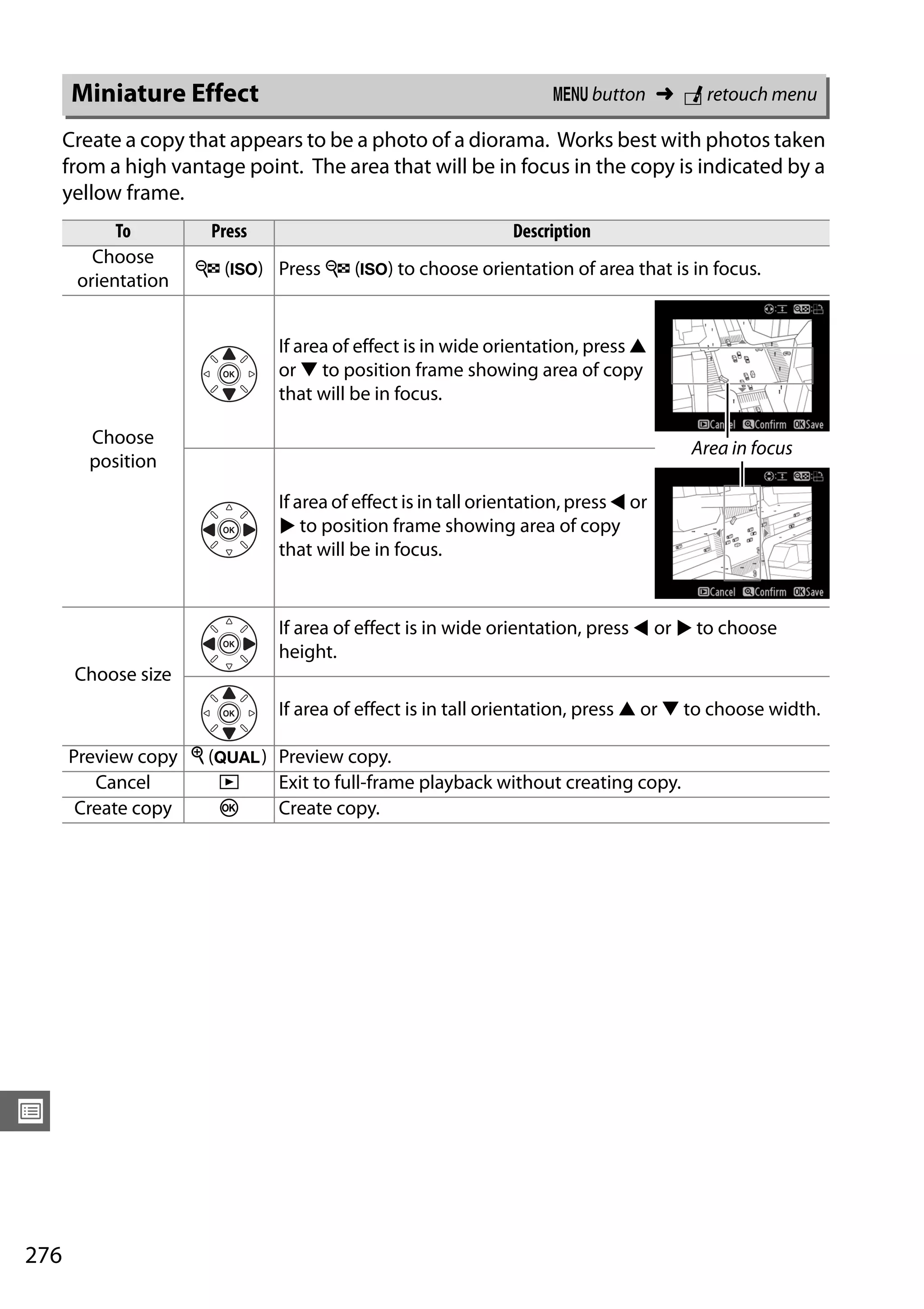 276
U
Create a copy that appears to be a photo of a diorama. Works best with photos taken
from a high vantage point. The area that will be in focus in the copy is indicated by a
yellow frame.
Miniature Effect G button ➜ N retouch menu
To Press Description
Choose
orientation
W (S) Press W (S) to choose orientation of area that is in focus.
Choose
position
If area of effect is in wide orientation, press 1
or 3 to position frame showing area of copy
that will be in focus.
If area of effect is in tall orientation, press 4 or
2 to position frame showing area of copy
that will be in focus.
Choose size
If area of effect is in wide orientation, press 4 or 2 to choose
height.
If area of effect is in tall orientation, press 1 or 3 to choose width.
Preview copy X (T) Preview copy.
Cancel K Exit to full-frame playback without creating copy.
Create copy J Create copy.
Area in focus
 