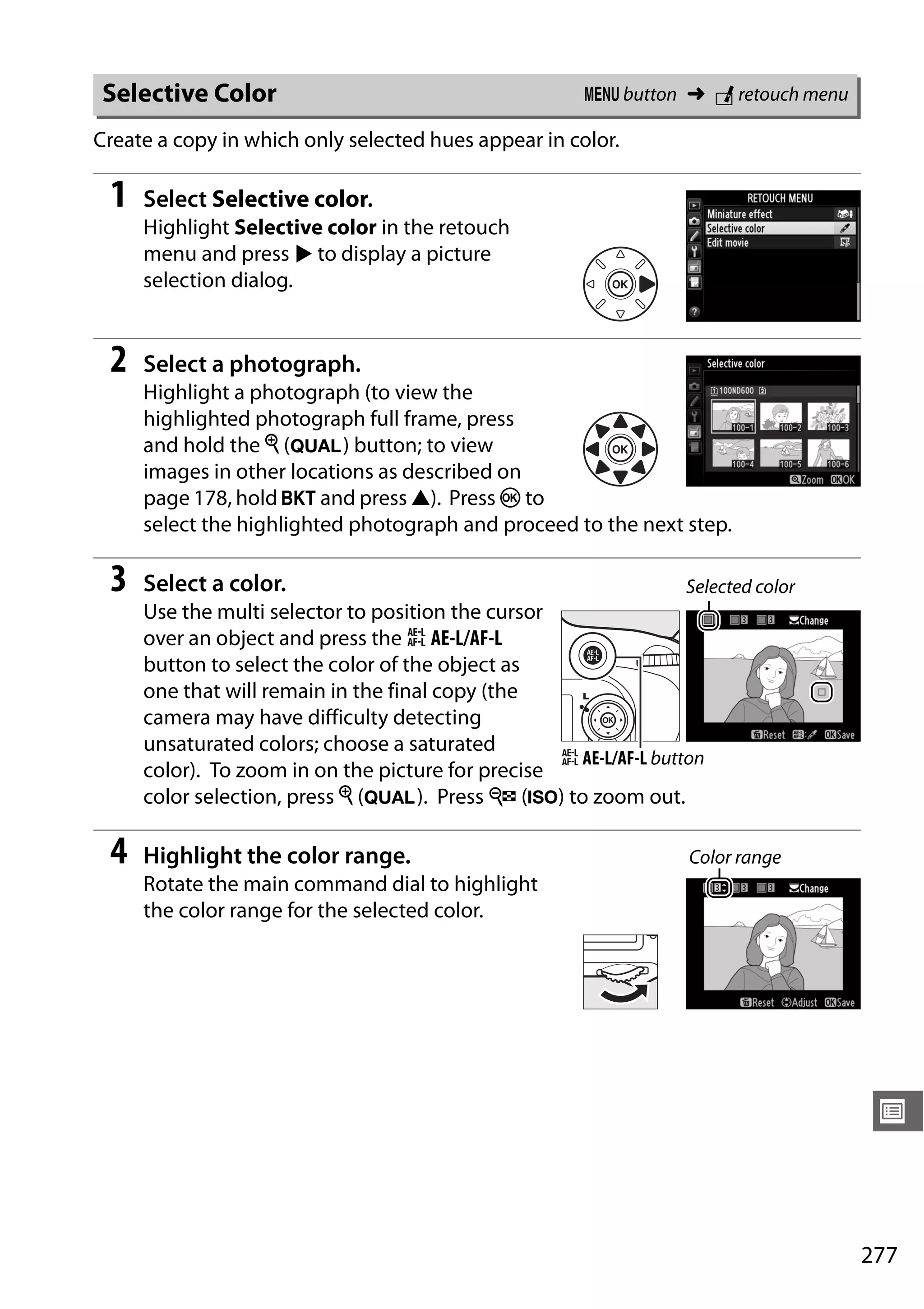 277
U
Create a copy in which only selected hues appear in color.
1 Select Selective color.
Highlight Selective color in the retouch
menu and press 2 to display a picture
selection dialog.
2 Select a photograph.
Highlight a photograph (to view the
highlighted photograph full frame, press
and hold the X (T) button; to view
images in other locations as described on
page 178, hold D and press 1). Press J to
select the highlighted photograph and proceed to the next step.
3 Select a color.
Use the multi selector to position the cursor
over an object and press the A AE-L/AF-L
button to select the color of the object as
one that will remain in the final copy (the
camera may have difficulty detecting
unsaturated colors; choose a saturated
color). To zoom in on the picture for precise
color selection, press X (T). Press W (S) to zoom out.
4 Highlight the color range.
Rotate the main command dial to highlight
the color range for the selected color.
Selective Color G button ➜ N retouch menu
Selected color
A AE-L/AF-L button
Color range
 