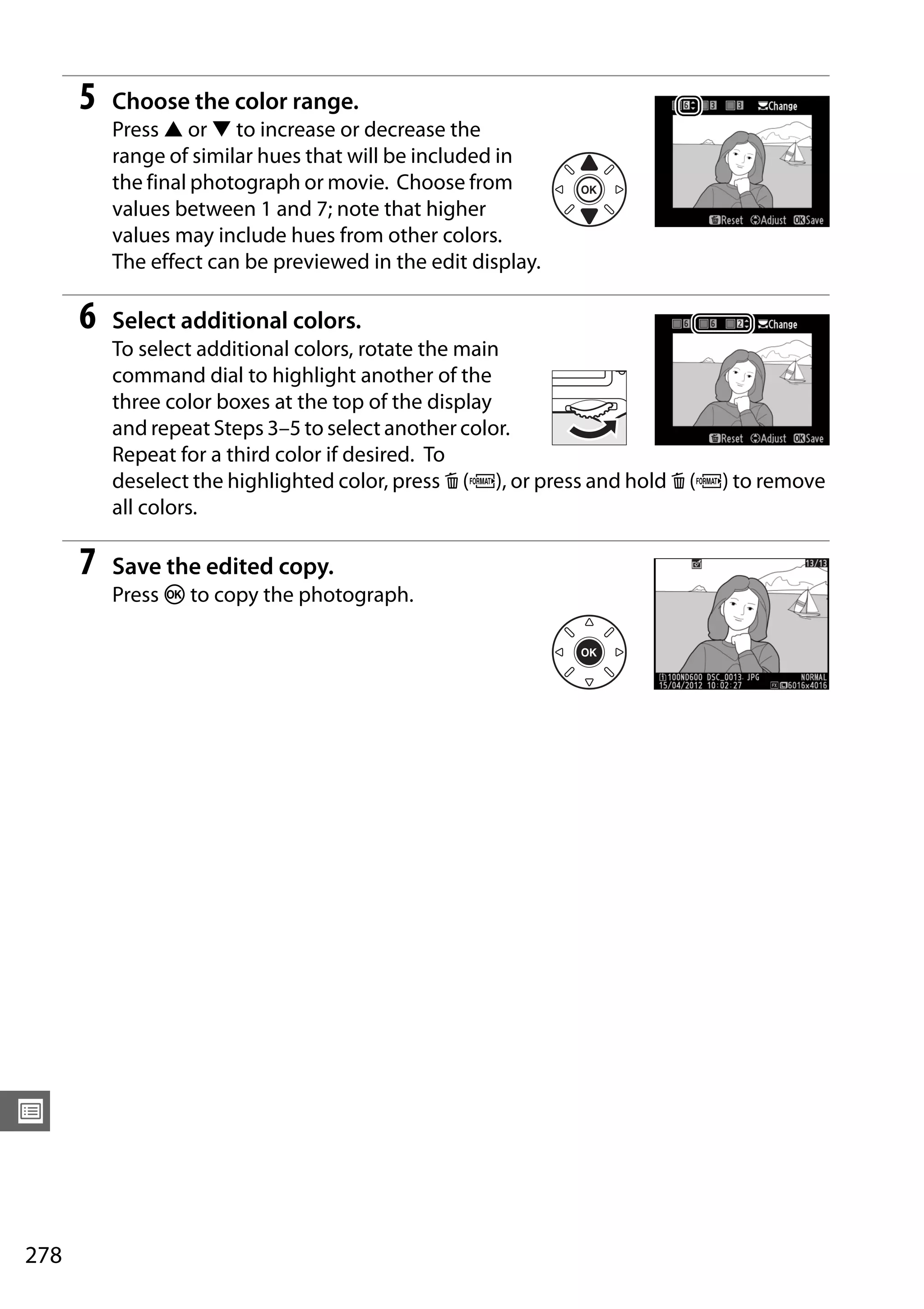 278
U
5 Choose the color range.
Press 1 or 3 to increase or decrease the
range of similar hues that will be included in
the final photograph or movie. Choose from
values between 1 and 7; note that higher
values may include hues from other colors.
The effect can be previewed in the edit display.
6 Select additional colors.
To select additional colors, rotate the main
command dial to highlight another of the
three color boxes at the top of the display
and repeat Steps 3–5 to select another color.
Repeat for a third color if desired. To
deselect the highlighted color, press O (Q), or press and hold O (Q) to remove
all colors.
7 Save the edited copy.
Press J to copy the photograph.
 