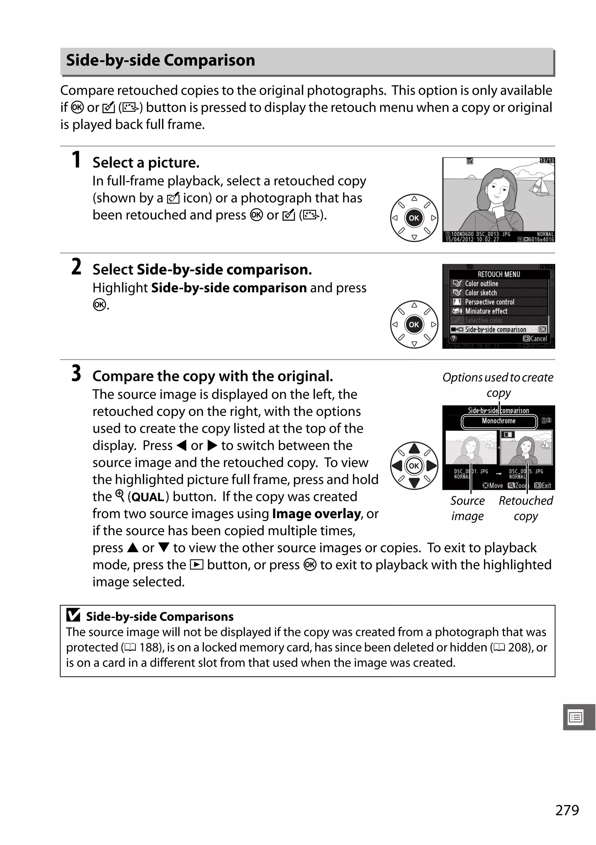 279
U
Compare retouched copies to the original photographs. This option is only available
if J or c (b) button is pressed to display the retouch menu when a copy or original
is played back full frame.
1 Select a picture.
In full-frame playback, select a retouched copy
(shown by a o icon) or a photograph that has
been retouched and press J or c (b).
2 Select Side-by-side comparison.
Highlight Side-by-side comparison and press
J.
3 Compare the copy with the original.
The source image is displayed on the left, the
retouched copy on the right, with the options
used to create the copy listed at the top of the
display. Press 4 or 2 to switch between the
source image and the retouched copy. To view
the highlighted picture full frame, press and hold
the X (T) button. If the copy was created
from two source images using Image overlay, or
if the source has been copied multiple times,
press 1 or 3 to view the other source images or copies. To exit to playback
mode, press the K button, or press J to exit to playback with the highlighted
image selected.
Side-by-side Comparison
D Side-by-side Comparisons
The source image will not be displayed if the copy was created from a photograph that was
protected (0 188), is on a locked memory card, has since been deleted or hidden (0 208), or
is on a card in a different slot from that used when the image was created.
Optionsusedtocreate
copy
Source
image
Retouched
copy
 