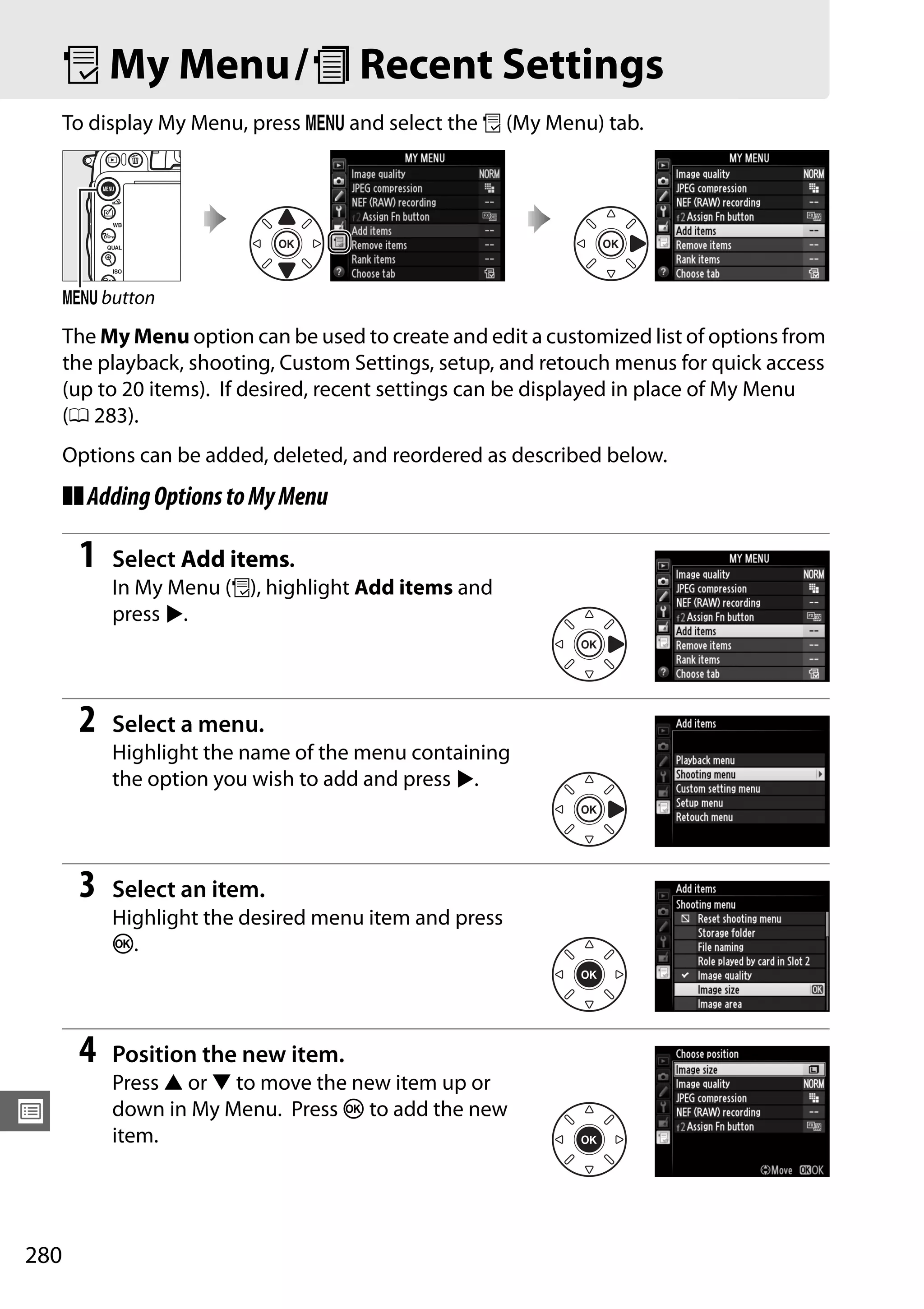 280
U
O My Menu/m Recent Settings
To display My Menu, press G and select the O (My Menu) tab.
The My Menu option can be used to create and edit a customized list of options from
the playback, shooting, Custom Settings, setup, and retouch menus for quick access
(up to 20 items). If desired, recent settings can be displayed in place of My Menu
(0 283).
Options can be added, deleted, and reordered as described below.
❚❚AddingOptionstoMyMenu
1 Select Add items.
In My Menu (O), highlight Add items and
press 2.
2 Select a menu.
Highlight the name of the menu containing
the option you wish to add and press 2.
3 Select an item.
Highlight the desired menu item and press
J.
4 Position the new item.
Press 1 or 3 to move the new item up or
down in My Menu. Press J to add the new
item.
G button
 
