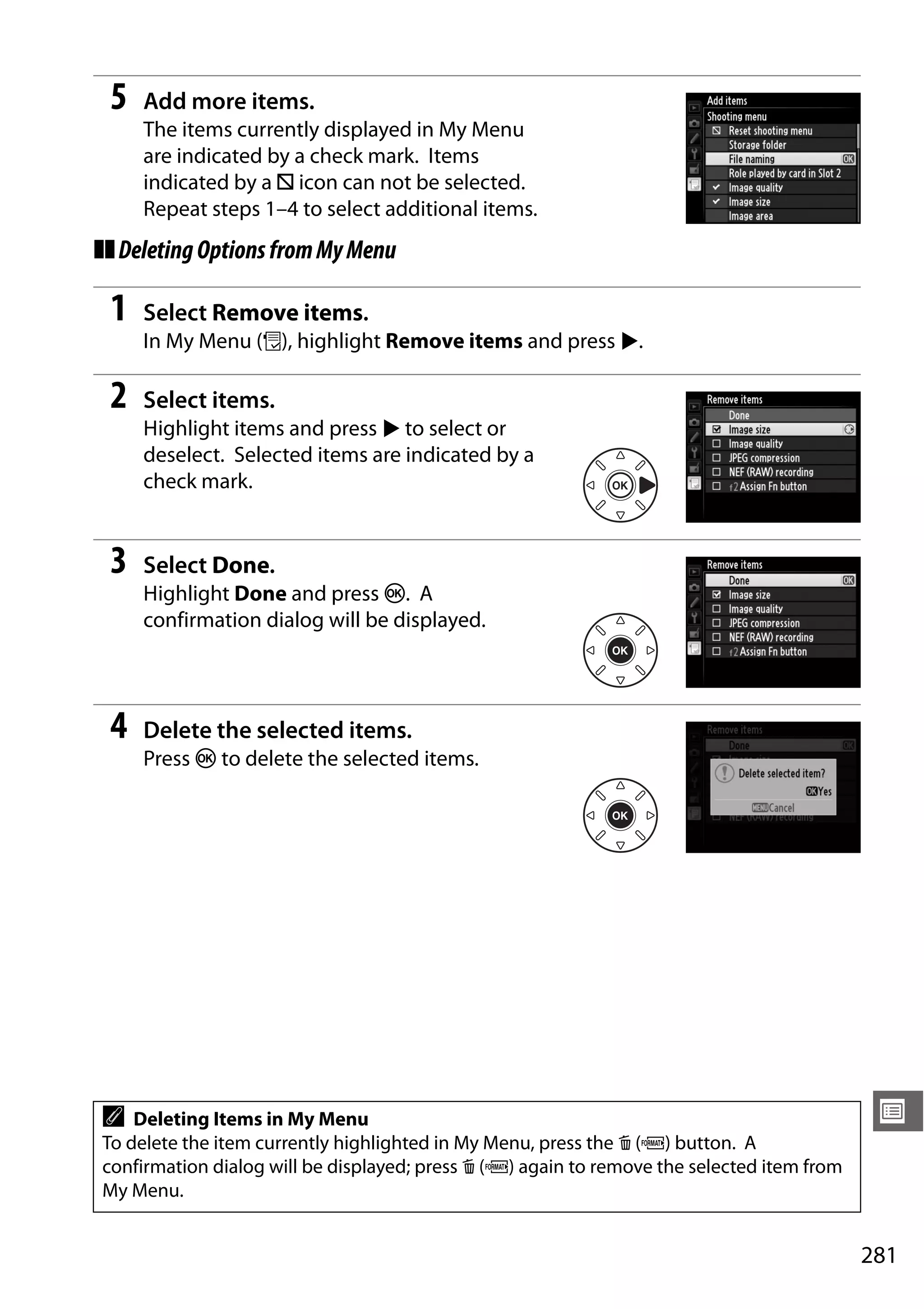 281
U
5 Add more items.
The items currently displayed in My Menu
are indicated by a check mark. Items
indicated by a V icon can not be selected.
Repeat steps 1–4 to select additional items.
❚❚DeletingOptionsfromMyMenu
1 Select Remove items.
In My Menu (O), highlight Remove items and press 2.
2 Select items.
Highlight items and press 2 to select or
deselect. Selected items are indicated by a
check mark.
3 Select Done.
Highlight Done and press J. A
confirmation dialog will be displayed.
4 Delete the selected items.
Press J to delete the selected items.
A Deleting Items in My Menu
To delete the item currently highlighted in My Menu, press the O (Q) button. A
confirmation dialog will be displayed; press O (Q) again to remove the selected item from
My Menu.
 