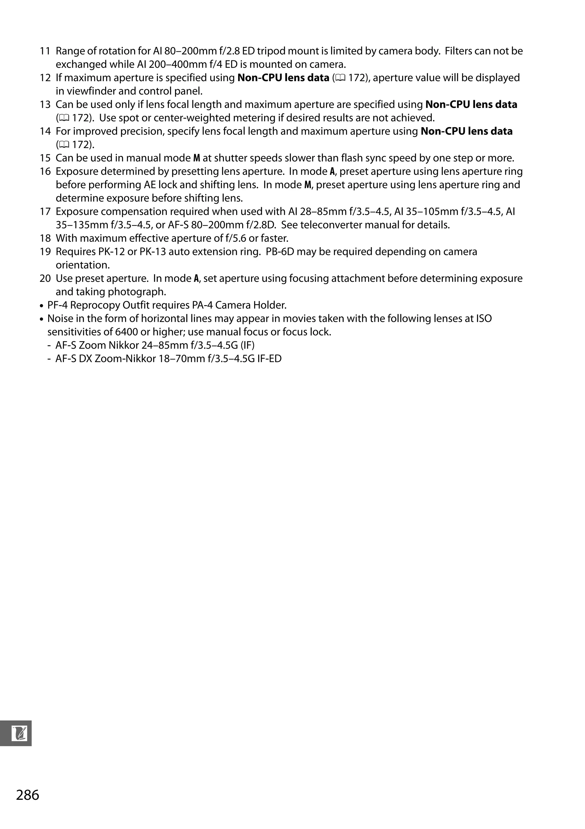 286
n
11 Range of rotation for AI 80–200mm f/2.8 ED tripod mount is limited by camera body. Filters can not be
exchanged while AI 200–400mm f/4 ED is mounted on camera.
12 If maximum aperture is specified using Non-CPU lens data (0 172), aperture value will be displayed
in viewfinder and control panel.
13 Can be used only if lens focal length and maximum aperture are specified using Non-CPU lens data
(0 172). Use spot or center-weighted metering if desired results are not achieved.
14 For improved precision, specify lens focal length and maximum aperture using Non-CPU lens data
(0 172).
15 Can be used in manual mode M at shutter speeds slower than flash sync speed by one step or more.
16 Exposure determined by presetting lens aperture. In mode A, preset aperture using lens aperture ring
before performing AE lock and shifting lens. In mode M, preset aperture using lens aperture ring and
determine exposure before shifting lens.
17 Exposure compensation required when used with AI 28–85mm f/3.5–4.5, AI 35–105mm f/3.5–4.5, AI
35–135mm f/3.5–4.5, or AF-S 80–200mm f/2.8D. See teleconverter manual for details.
18 With maximum effective aperture of f/5.6 or faster.
19 Requires PK-12 or PK-13 auto extension ring. PB-6D may be required depending on camera
orientation.
20 Use preset aperture. In mode A, set aperture using focusing attachment before determining exposure
and taking photograph.
• PF-4 Reprocopy Outfit requires PA-4 Camera Holder.
• Noise in the form of horizontal lines may appear in movies taken with the following lenses at ISO
sensitivities of 6400 or higher; use manual focus or focus lock.
- AF-S Zoom Nikkor 24–85mm f/3.5–4.5G (IF)
- AF-S DX Zoom-Nikkor 18–70mm f/3.5–4.5G IF-ED
 