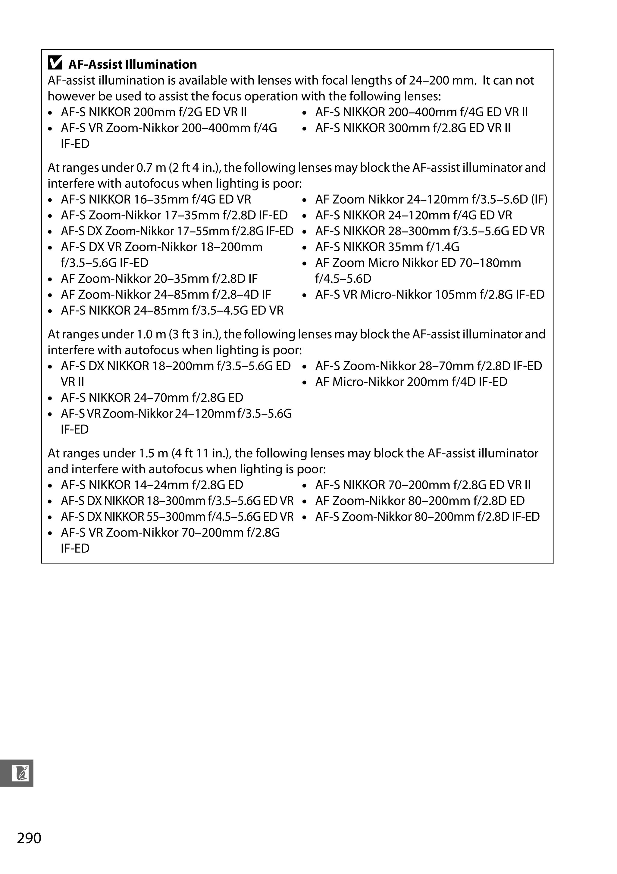 290
n
D AF-Assist Illumination
AF-assist illumination is available with lenses with focal lengths of 24–200 mm. It can not
however be used to assist the focus operation with the following lenses:
• AF-S NIKKOR 200mm f/2G ED VR II
• AF-S VR Zoom-Nikkor 200–400mm f/4G
IF-ED
• AF-S NIKKOR 200–400mm f/4G ED VR II
• AF-S NIKKOR 300mm f/2.8G ED VR II
At ranges under 0.7 m (2 ft 4 in.), the following lenses may block the AF-assist illuminator and
interfere with autofocus when lighting is poor:
• AF-S NIKKOR 16–35mm f/4G ED VR
• AF-S Zoom-Nikkor 17–35mm f/2.8D IF-ED
• AF-S DX Zoom-Nikkor 17–55mm f/2.8G IF-ED
• AF-S DX VR Zoom-Nikkor 18–200mm
f/3.5–5.6G IF-ED
• AF Zoom-Nikkor 20–35mm f/2.8D IF
• AF Zoom-Nikkor 24–85mm f/2.8–4D IF
• AF-S NIKKOR 24–85mm f/3.5–4.5G ED VR
• AF Zoom Nikkor 24–120mm f/3.5–5.6D (IF)
• AF-S NIKKOR 24–120mm f/4G ED VR
• AF-S NIKKOR 28–300mm f/3.5–5.6G ED VR
• AF-S NIKKOR 35mm f/1.4G
• AF Zoom Micro Nikkor ED 70–180mm
f/4.5–5.6D
• AF-S VR Micro-Nikkor 105mm f/2.8G IF-ED
At ranges under 1.0 m (3 ft 3 in.), the following lenses may block the AF-assist illuminator and
interfere with autofocus when lighting is poor:
• AF-S DX NIKKOR 18–200mm f/3.5–5.6G ED
VR II
• AF-S NIKKOR 24–70mm f/2.8G ED
• AF-SVRZoom-Nikkor24–120mmf/3.5–5.6G
IF-ED
• AF-S Zoom-Nikkor 28–70mm f/2.8D IF-ED
• AF Micro-Nikkor 200mm f/4D IF-ED
At ranges under 1.5 m (4 ft 11 in.), the following lenses may block the AF-assist illuminator
and interfere with autofocus when lighting is poor:
• AF-S NIKKOR 14–24mm f/2.8G ED
• AF-S DX NIKKOR 18–300mm f/3.5–5.6G ED VR
• AF-S DX NIKKOR 55–300mm f/4.5–5.6G ED VR
• AF-S VR Zoom-Nikkor 70–200mm f/2.8G
IF-ED
• AF-S NIKKOR 70–200mm f/2.8G ED VR II
• AF Zoom-Nikkor 80–200mm f/2.8D ED
• AF-S Zoom-Nikkor 80–200mm f/2.8D IF-ED
 