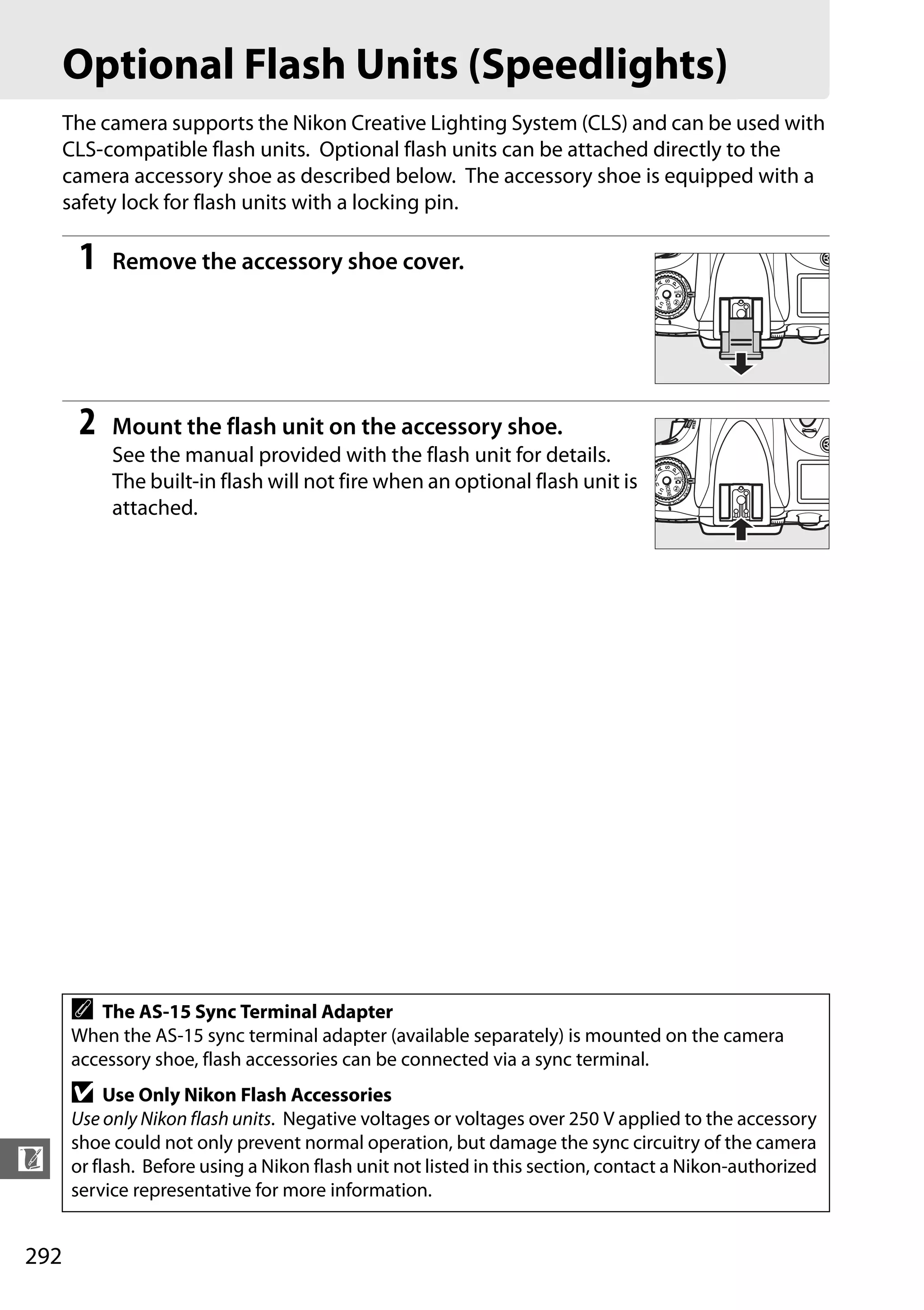 292
n
Optional Flash Units (Speedlights)
The camera supports the Nikon Creative Lighting System (CLS) and can be used with
CLS-compatible flash units. Optional flash units can be attached directly to the
camera accessory shoe as described below. The accessory shoe is equipped with a
safety lock for flash units with a locking pin.
1 Remove the accessory shoe cover.
2 Mount the flash unit on the accessory shoe.
See the manual provided with the flash unit for details.
The built-in flash will not fire when an optional flash unit is
attached.
A The AS-15 Sync Terminal Adapter
When the AS-15 sync terminal adapter (available separately) is mounted on the camera
accessory shoe, flash accessories can be connected via a sync terminal.
D Use Only Nikon Flash Accessories
Use only Nikon flash units. Negative voltages or voltages over 250 V applied to the accessory
shoe could not only prevent normal operation, but damage the sync circuitry of the camera
or flash. Before using a Nikon flash unit not listed in this section, contact a Nikon-authorized
service representative for more information.
 