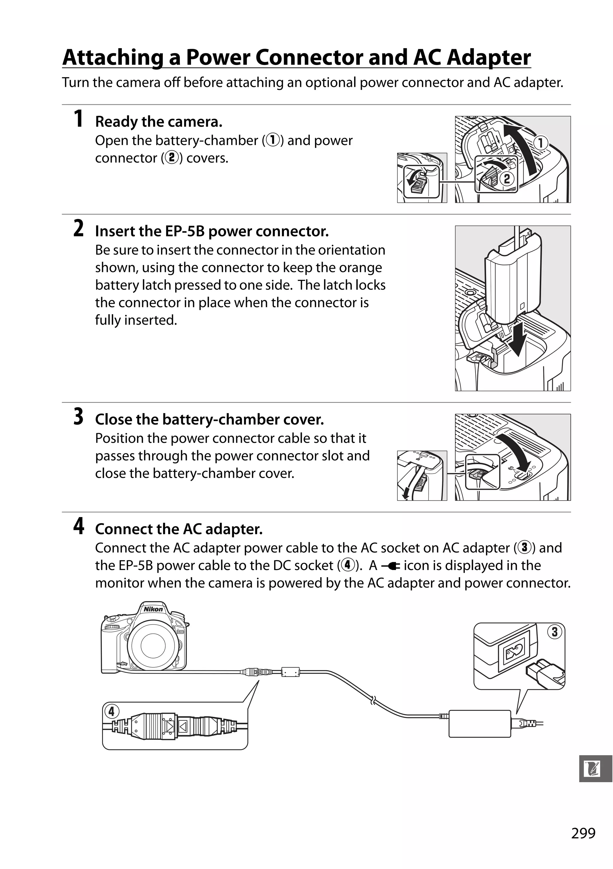 299
n
Attaching a Power Connector and AC Adapter
Turn the camera off before attaching an optional power connector and AC adapter.
1 Ready the camera.
Open the battery-chamber (q) and power
connector (w) covers.
2 Insert the EP-5B power connector.
Be sure to insert the connector in the orientation
shown, using the connector to keep the orange
battery latch pressed to one side. The latch locks
the connector in place when the connector is
fully inserted.
3 Close the battery-chamber cover.
Position the power connector cable so that it
passes through the power connector slot and
close the battery-chamber cover.
4 Connect the AC adapter.
Connect the AC adapter power cable to the AC socket on AC adapter (e) and
the EP-5B power cable to the DC socket (r). A V icon is displayed in the
monitor when the camera is powered by the AC adapter and power connector.
 