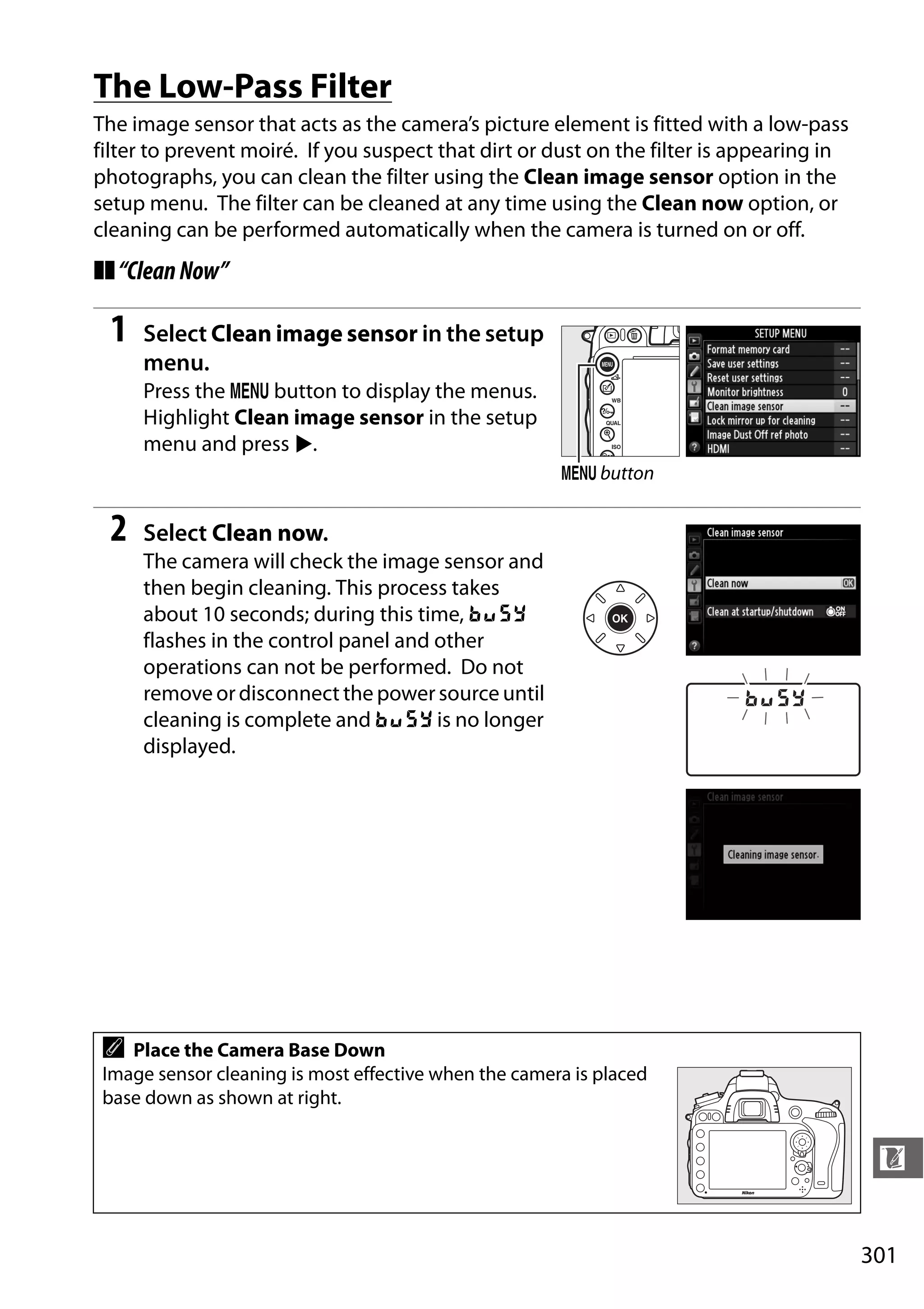 301
n
The Low-Pass Filter
The image sensor that acts as the camera’s picture element is fitted with a low-pass
filter to prevent moiré. If you suspect that dirt or dust on the filter is appearing in
photographs, you can clean the filter using the Clean image sensor option in the
setup menu. The filter can be cleaned at any time using the Clean now option, or
cleaning can be performed automatically when the camera is turned on or off.
❚❚“CleanNow”
1 Select Clean image sensor in the setup
menu.
Press the G button to display the menus.
Highlight Clean image sensor in the setup
menu and press 2.
2 Select Clean now.
The camera will check the image sensor and
then begin cleaning. This process takes
about 10 seconds; during this time, P
flashes in the control panel and other
operations can not be performed. Do not
remove ordisconnect the power source until
cleaning is complete and P is no longer
displayed.
A Place the Camera Base Down
Image sensor cleaning is most effective when the camera is placed
base down as shown at right.
G button
 