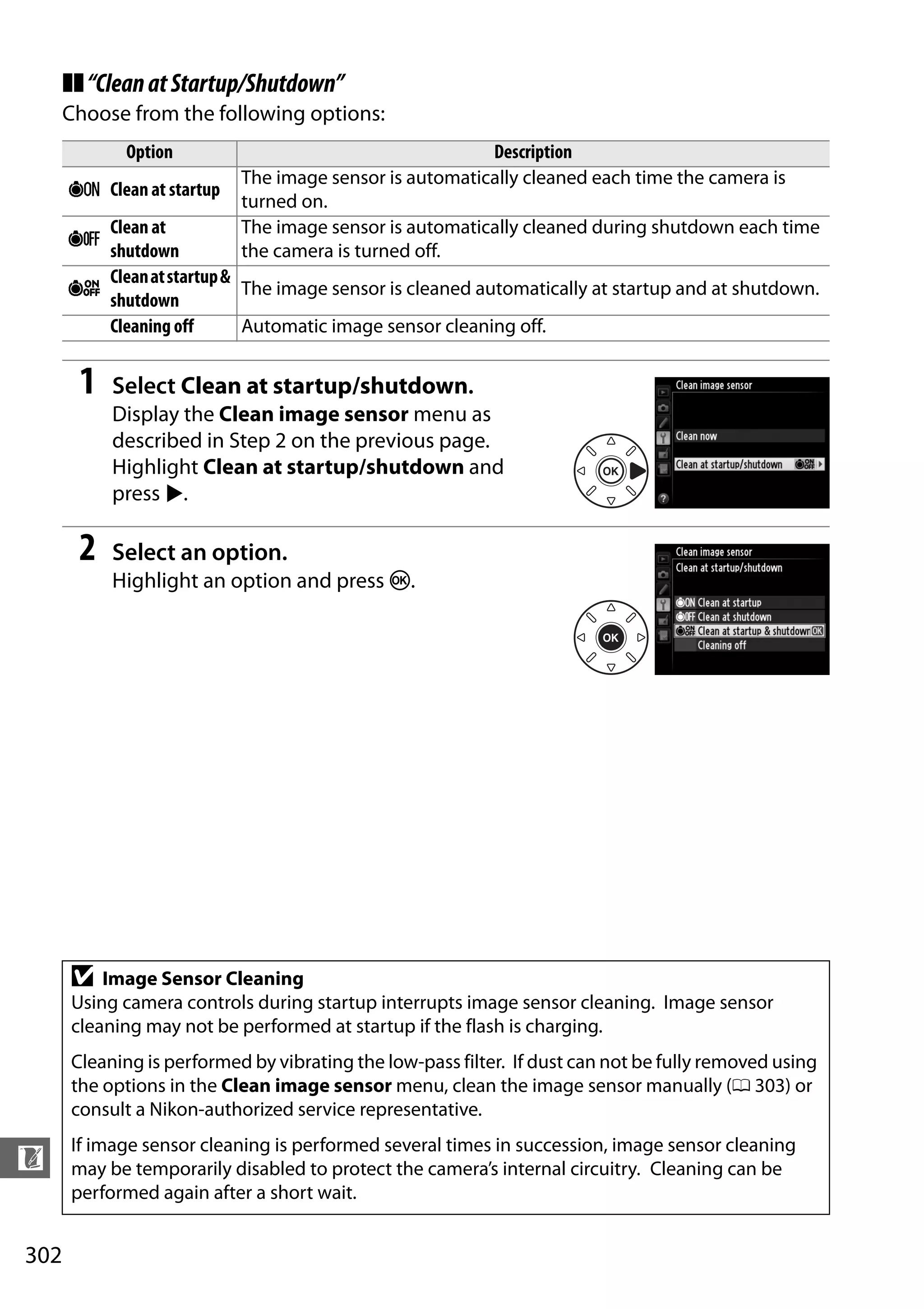 302
n
❚❚“CleanatStartup/Shutdown”
Choose from the following options:
1 Select Clean at startup/shutdown.
Display the Clean image sensor menu as
described in Step 2 on the previous page.
Highlight Clean at startup/shutdown and
press 2.
2 Select an option.
Highlight an option and press J.
Option Description
5 Clean at startup
The image sensor is automatically cleaned each time the camera is
turned on.
6
Clean at
shutdown
The image sensor is automatically cleaned during shutdown each time
the camera is turned off.
7
Cleanatstartup&
shutdown
The image sensor is cleaned automatically at startup and at shutdown.
Cleaning off Automatic image sensor cleaning off.
D Image Sensor Cleaning
Using camera controls during startup interrupts image sensor cleaning. Image sensor
cleaning may not be performed at startup if the flash is charging.
Cleaning is performed by vibrating the low-pass filter. If dust can not be fully removed using
the options in the Clean image sensor menu, clean the image sensor manually (0 303) or
consult a Nikon-authorized service representative.
If image sensor cleaning is performed several times in succession, image sensor cleaning
may be temporarily disabled to protect the camera’s internal circuitry. Cleaning can be
performed again after a short wait.
 