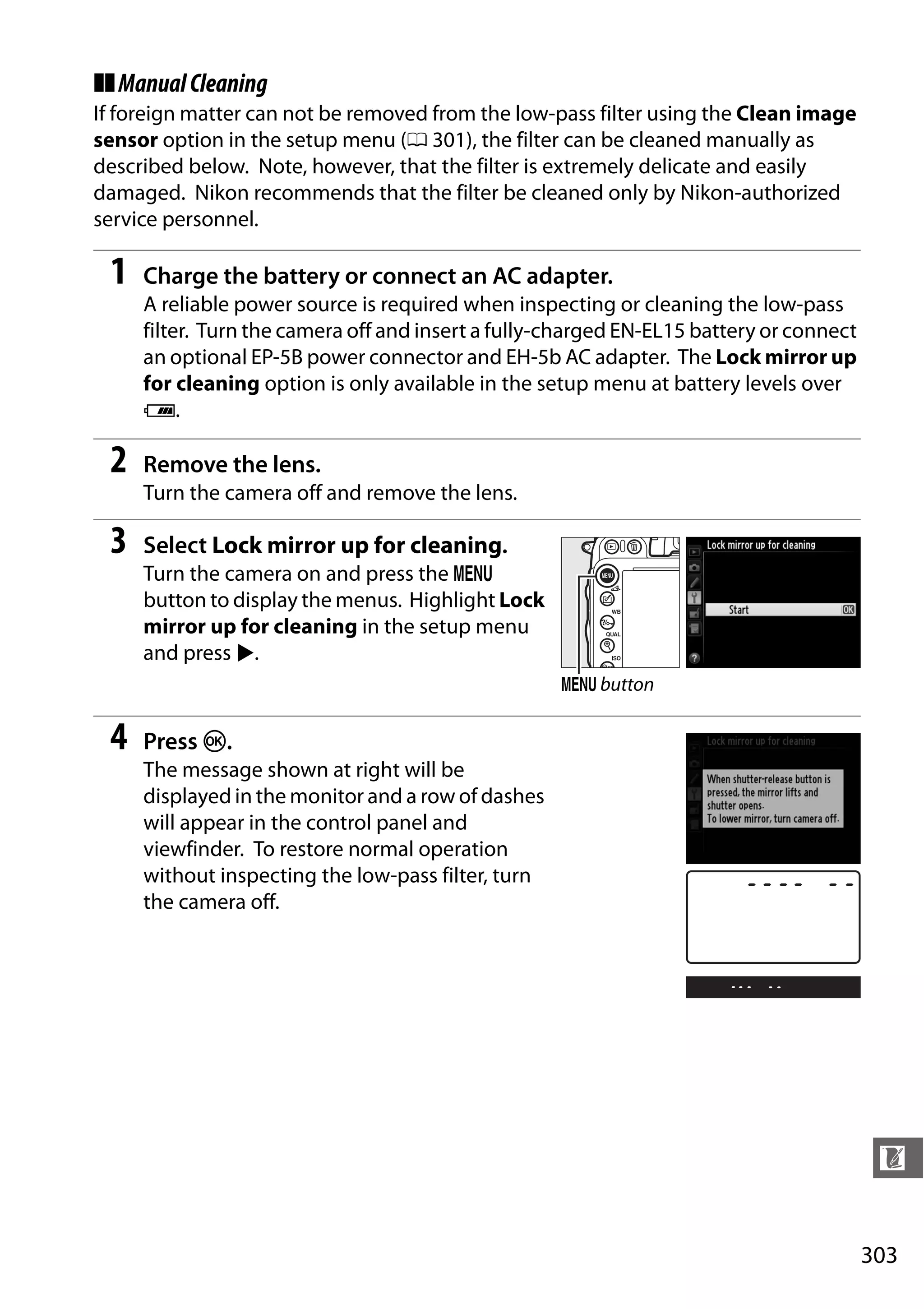 303
n
❚❚ManualCleaning
If foreign matter can not be removed from the low-pass filter using the Clean image
sensor option in the setup menu (0 301), the filter can be cleaned manually as
described below. Note, however, that the filter is extremely delicate and easily
damaged. Nikon recommends that the filter be cleaned only by Nikon-authorized
service personnel.
1 Charge the battery or connect an AC adapter.
A reliable power source is required when inspecting or cleaning the low-pass
filter. Turn the camera off and insert a fully-charged EN-EL15 battery or connect
an optional EP-5B power connector and EH-5b AC adapter. The Lock mirror up
for cleaning option is only available in the setup menu at battery levels over
J.
2 Remove the lens.
Turn the camera off and remove the lens.
3 Select Lock mirror up for cleaning.
Turn the camera on and press the G
button to display the menus. Highlight Lock
mirror up for cleaning in the setup menu
and press 2.
4 Press J.
The message shown at right will be
displayed in the monitor and a row of dashes
will appear in the control panel and
viewfinder. To restore normal operation
without inspecting the low-pass filter, turn
the camera off.
G button
 