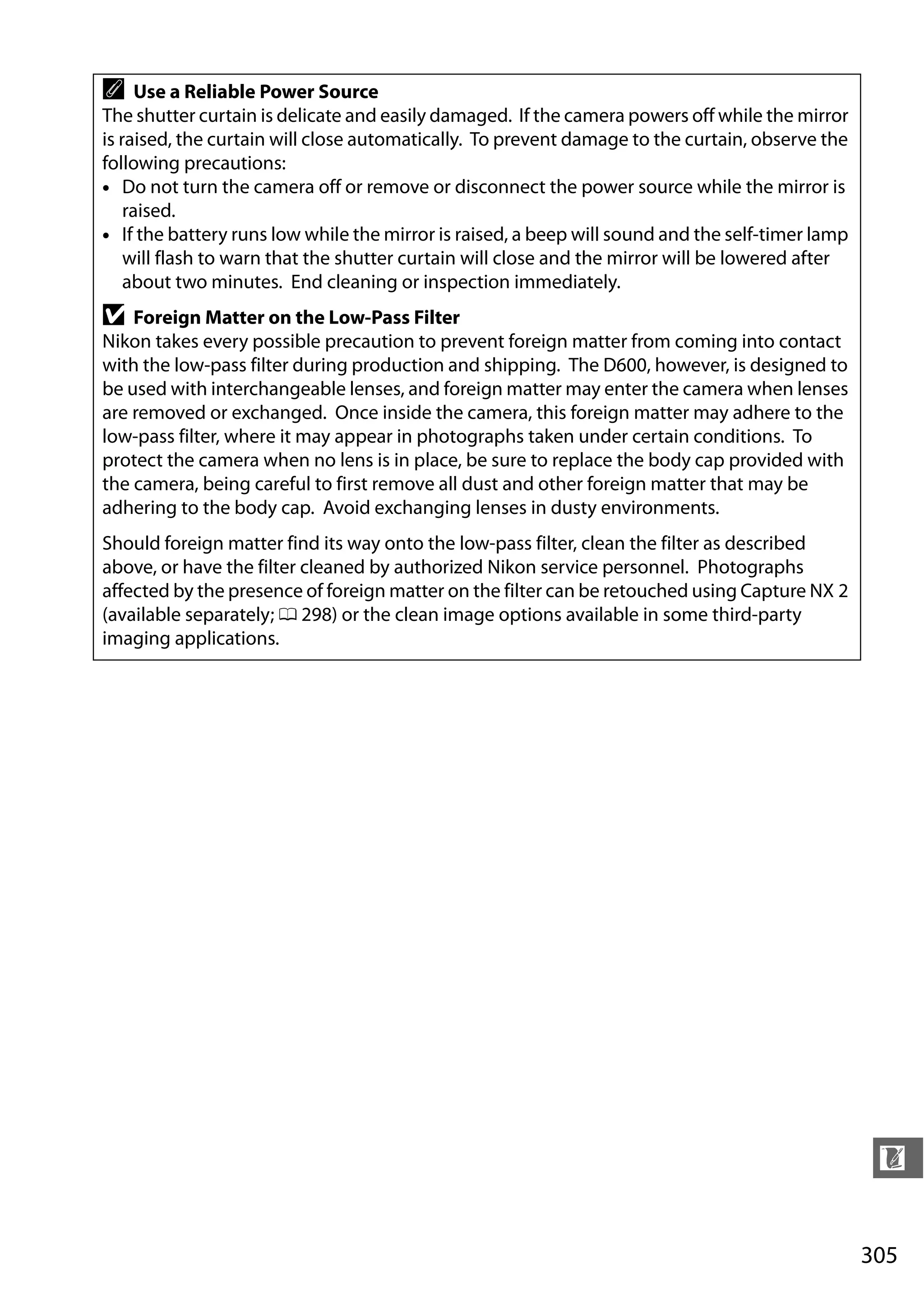 305
n
A Use a Reliable Power Source
The shutter curtain is delicate and easily damaged. If the camera powers off while the mirror
is raised, the curtain will close automatically. To prevent damage to the curtain, observe the
following precautions:
• Do not turn the camera off or remove or disconnect the power source while the mirror is
raised.
• If the battery runs low while the mirror is raised, a beep will sound and the self-timer lamp
will flash to warn that the shutter curtain will close and the mirror will be lowered after
about two minutes. End cleaning or inspection immediately.
D Foreign Matter on the Low-Pass Filter
Nikon takes every possible precaution to prevent foreign matter from coming into contact
with the low-pass filter during production and shipping. The D600, however, is designed to
be used with interchangeable lenses, and foreign matter may enter the camera when lenses
are removed or exchanged. Once inside the camera, this foreign matter may adhere to the
low-pass filter, where it may appear in photographs taken under certain conditions. To
protect the camera when no lens is in place, be sure to replace the body cap provided with
the camera, being careful to first remove all dust and other foreign matter that may be
adhering to the body cap. Avoid exchanging lenses in dusty environments.
Should foreign matter find its way onto the low-pass filter, clean the filter as described
above, or have the filter cleaned by authorized Nikon service personnel. Photographs
affected by the presence of foreign matter on the filter can be retouched using Capture NX 2
(available separately; 0 298) or the clean image options available in some third-party
imaging applications.
 