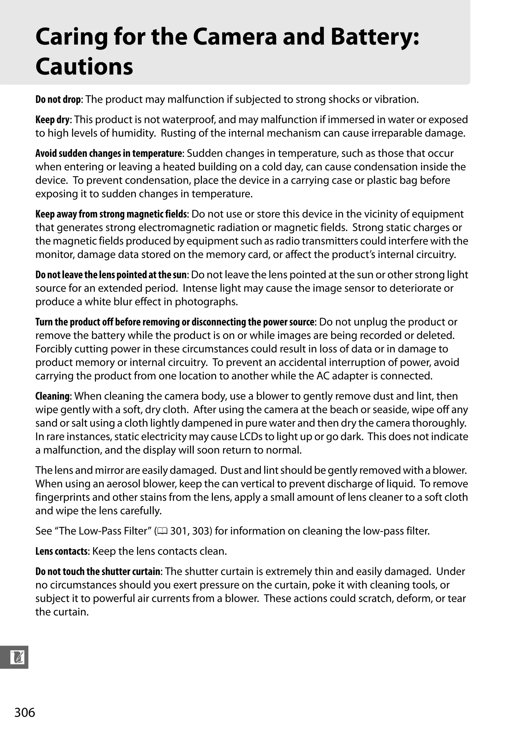 306
n
Caring for the Camera and Battery:
Cautions
Do not drop: The product may malfunction if subjected to strong shocks or vibration.
Keepdry: This product is not waterproof, and may malfunction if immersed in water or exposed
to high levels of humidity. Rusting of the internal mechanism can cause irreparable damage.
Avoid sudden changes in temperature: Sudden changes in temperature, such as those that occur
when entering or leaving a heated building on a cold day, can cause condensation inside the
device. To prevent condensation, place the device in a carrying case or plastic bag before
exposing it to sudden changes in temperature.
Keep away from strong magnetic fields: Do not use or store this device in the vicinity of equipment
that generates strong electromagnetic radiation or magnetic fields. Strong static charges or
the magnetic fields produced by equipment such as radio transmitters could interfere with the
monitor, damage data stored on the memory card, or affect the product’s internal circuitry.
Donotleavethelenspointedatthesun: Do not leave the lens pointed at the sun or other strong light
source for an extended period. Intense light may cause the image sensor to deteriorate or
produce a white blur effect in photographs.
Turn the product off before removing or disconnecting the power source: Do not unplug the product or
remove the battery while the product is on or while images are being recorded or deleted.
Forcibly cutting power in these circumstances could result in loss of data or in damage to
product memory or internal circuitry. To prevent an accidental interruption of power, avoid
carrying the product from one location to another while the AC adapter is connected.
Cleaning: When cleaning the camera body, use a blower to gently remove dust and lint, then
wipe gently with a soft, dry cloth. After using the camera at the beach or seaside, wipe off any
sand or salt using a cloth lightly dampened in pure water and then dry the camera thoroughly.
In rare instances, static electricity may cause LCDs to light up or go dark. This does not indicate
a malfunction, and the display will soon return to normal.
The lens and mirror are easily damaged. Dust and lint should be gently removed with a blower.
When using an aerosol blower, keep the can vertical to prevent discharge of liquid. To remove
fingerprints and other stains from the lens, apply a small amount of lens cleaner to a soft cloth
and wipe the lens carefully.
See “The Low-Pass Filter” (0 301, 303) for information on cleaning the low-pass filter.
Lens contacts: Keep the lens contacts clean.
Do not touch the shutter curtain: The shutter curtain is extremely thin and easily damaged. Under
no circumstances should you exert pressure on the curtain, poke it with cleaning tools, or
subject it to powerful air currents from a blower. These actions could scratch, deform, or tear
the curtain.
 