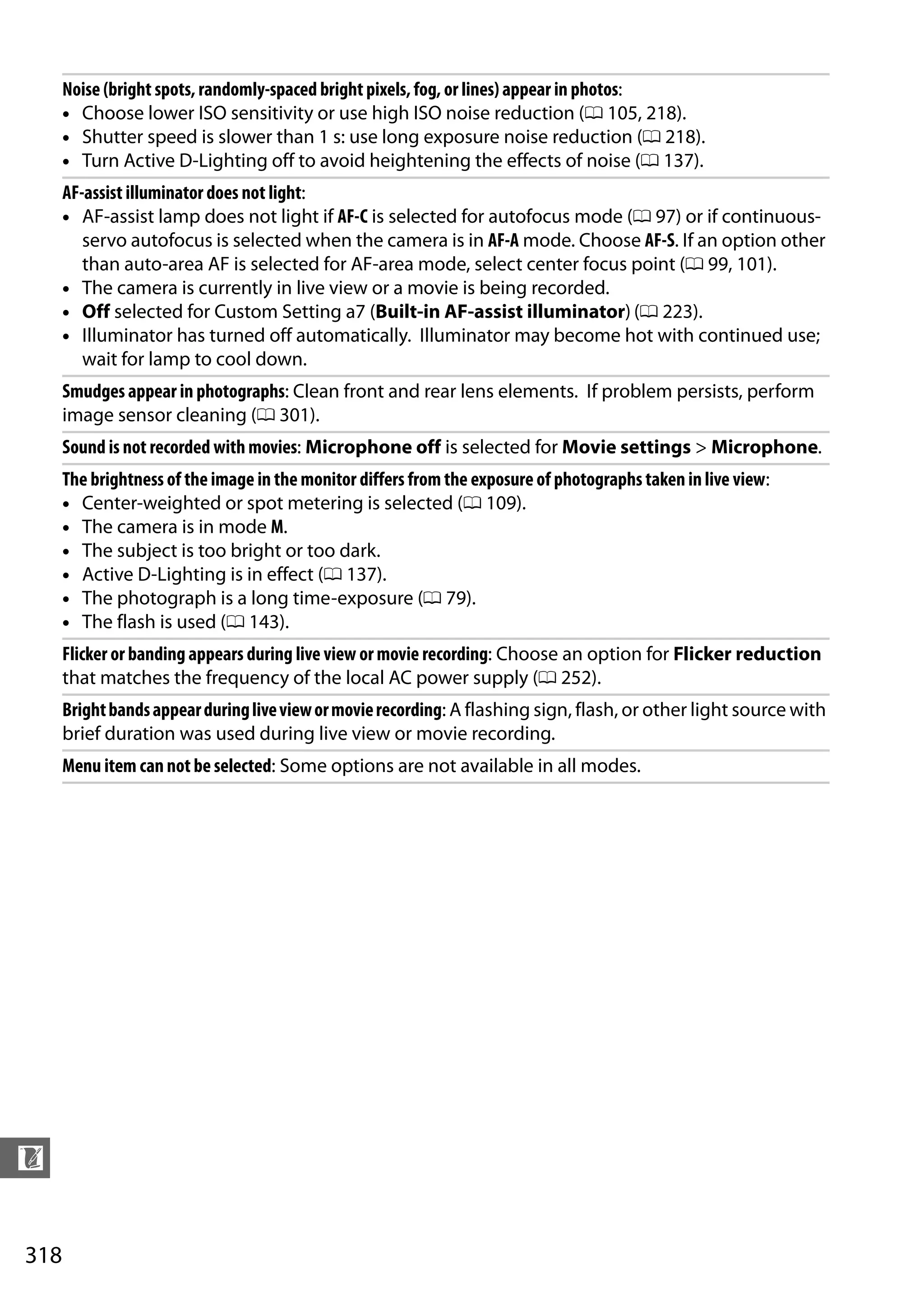 318
n
Noise (bright spots, randomly-spaced bright pixels, fog, or lines) appear in photos:
• Choose lower ISO sensitivity or use high ISO noise reduction (0 105, 218).
• Shutter speed is slower than 1 s: use long exposure noise reduction (0 218).
• Turn Active D-Lighting off to avoid heightening the effects of noise (0 137).
AF-assist illuminator does not light:
• AF-assist lamp does not light if AF-C is selected for autofocus mode (0 97) or if continuous-
servo autofocus is selected when the camera is in AF-A mode. Choose AF-S. If an option other
than auto-area AF is selected for AF-area mode, select center focus point (0 99, 101).
• The camera is currently in live view or a movie is being recorded.
• Off selected for Custom Setting a7 (Built-in AF-assist illuminator) (0 223).
• Illuminator has turned off automatically. Illuminator may become hot with continued use;
wait for lamp to cool down.
Smudges appear in photographs: Clean front and rear lens elements. If problem persists, perform
image sensor cleaning (0 301).
Sound is not recorded with movies: Microphone off is selected for Movie settings > Microphone.
The brightness of the image in the monitor differs from the exposure of photographs taken in live view:
• Center-weighted or spot metering is selected (0 109).
• The camera is in mode M.
• The subject is too bright or too dark.
• Active D-Lighting is in effect (0 137).
• The photograph is a long time-exposure (0 79).
• The flash is used (0 143).
Flicker or banding appears during live view or movie recording: Choose an option for Flicker reduction
that matches the frequency of the local AC power supply (0 252).
Brightbandsappearduringliveviewormovierecording: A flashing sign, flash, or other light source with
brief duration was used during live view or movie recording.
Menu item can not be selected: Some options are not available in all modes.
 