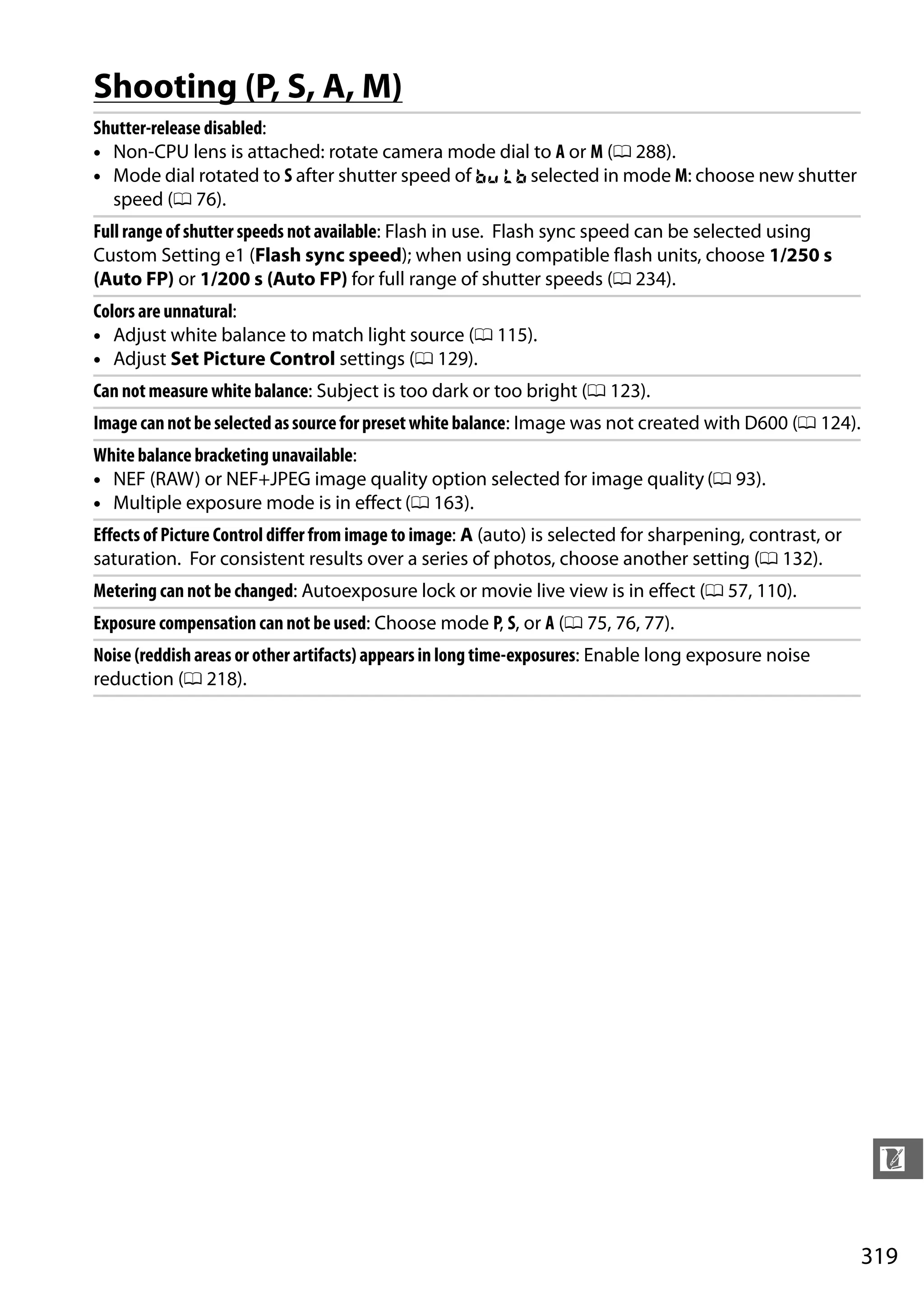 319
n
Shooting (P, S, A, M)
Shutter-release disabled:
• Non-CPU lens is attached: rotate camera mode dial to A or M (0 288).
• Mode dial rotated to S after shutter speed of A selected in mode M: choose new shutter
speed (0 76).
Full range of shutter speeds not available: Flash in use. Flash sync speed can be selected using
Custom Setting e1 (Flash sync speed); when using compatible flash units, choose 1/250 s
(Auto FP) or 1/200 s (Auto FP) for full range of shutter speeds (0 234).
Colors are unnatural:
• Adjust white balance to match light source (0 115).
• Adjust Set Picture Control settings (0 129).
Can not measure white balance: Subject is too dark or too bright (0 123).
Imagecannotbe selected assourceforpresetwhite balance: Image was not created with D600 (0 124).
White balance bracketing unavailable:
• NEF (RAW) or NEF+JPEG image quality option selected for image quality (0 93).
• Multiple exposure mode is in effect (0 163).
Effects of Picture Control differ from image to image: A (auto) is selected for sharpening, contrast, or
saturation. For consistent results over a series of photos, choose another setting (0 132).
Metering can not be changed: Autoexposure lock or movie live view is in effect (0 57, 110).
Exposure compensation can not be used: Choose mode P, S, or A (0 75, 76, 77).
Noise (reddish areas or other artifacts) appears in long time-exposures: Enable long exposure noise
reduction (0 218).
 