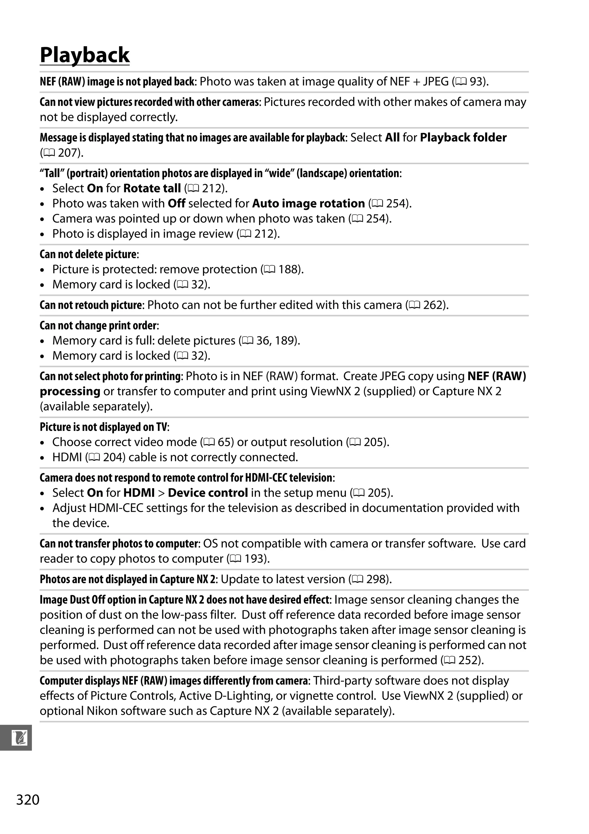 320
n
Playback
NEF (RAW) image is not played back: Photo was taken at image quality of NEF + JPEG (0 93).
Cannotviewpicturesrecordedwithothercameras: Pictures recorded with other makes of camera may
not be displayed correctly.
Message is displayed stating that noimages are available for playback: Select All for Playback folder
(0 207).
“Tall” (portrait) orientation photos are displayed in “wide” (landscape) orientation:
• Select On for Rotate tall (0 212).
• Photo was taken with Off selected for Auto image rotation (0 254).
• Camera was pointed up or down when photo was taken (0 254).
• Photo is displayed in image review (0 212).
Can not delete picture:
• Picture is protected: remove protection (0 188).
• Memory card is locked (0 32).
Can not retouch picture: Photo can not be further edited with this camera (0 262).
Can not change print order:
• Memory card is full: delete pictures (0 36, 189).
• Memory card is locked (0 32).
Cannotselectphotoforprinting: Photo is in NEF (RAW) format. Create JPEG copy using NEF (RAW)
processing or transfer to computer and print using ViewNX 2 (supplied) or Capture NX 2
(available separately).
Picture is not displayed on TV:
• Choose correct video mode (0 65) or output resolution (0 205).
• HDMI (0 204) cable is not correctly connected.
Camera does not respond to remote control forHDMI-CEC television:
• Select On for HDMI > Device control in the setup menu (0 205).
• Adjust HDMI-CEC settings for the television as described in documentation provided with
the device.
Can not transfer photos to computer: OS not compatible with camera or transfer software. Use card
reader to copy photos to computer (0 193).
Photos are not displayed in Capture NX 2: Update to latest version (0 298).
Image Dust Off option in Capture NX 2 does not have desired effect: Image sensor cleaning changes the
position of dust on the low-pass filter. Dust off reference data recorded before image sensor
cleaning is performed can not be used with photographs taken after image sensor cleaning is
performed. Dust off reference data recorded after image sensor cleaning is performed can not
be used with photographs taken before image sensor cleaning is performed (0 252).
Computer displays NEF (RAW) images differently from camera: Third-party software does not display
effects of Picture Controls, Active D-Lighting, or vignette control. Use ViewNX 2 (supplied) or
optional Nikon software such as Capture NX 2 (available separately).
 