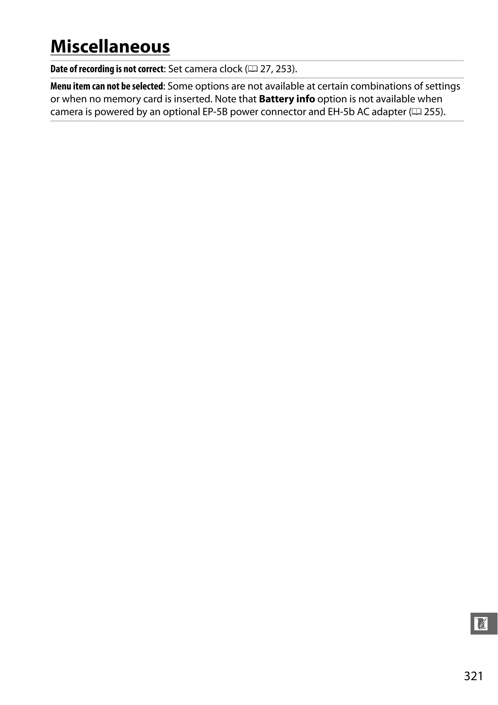 321
n
Miscellaneous
Date of recording is not correct: Set camera clock (0 27, 253).
Menu item can not be selected: Some options are not available at certain combinations of settings
or when no memory card is inserted. Note that Battery info option is not available when
camera is powered by an optional EP-5B power connector and EH-5b AC adapter (0 255).
 