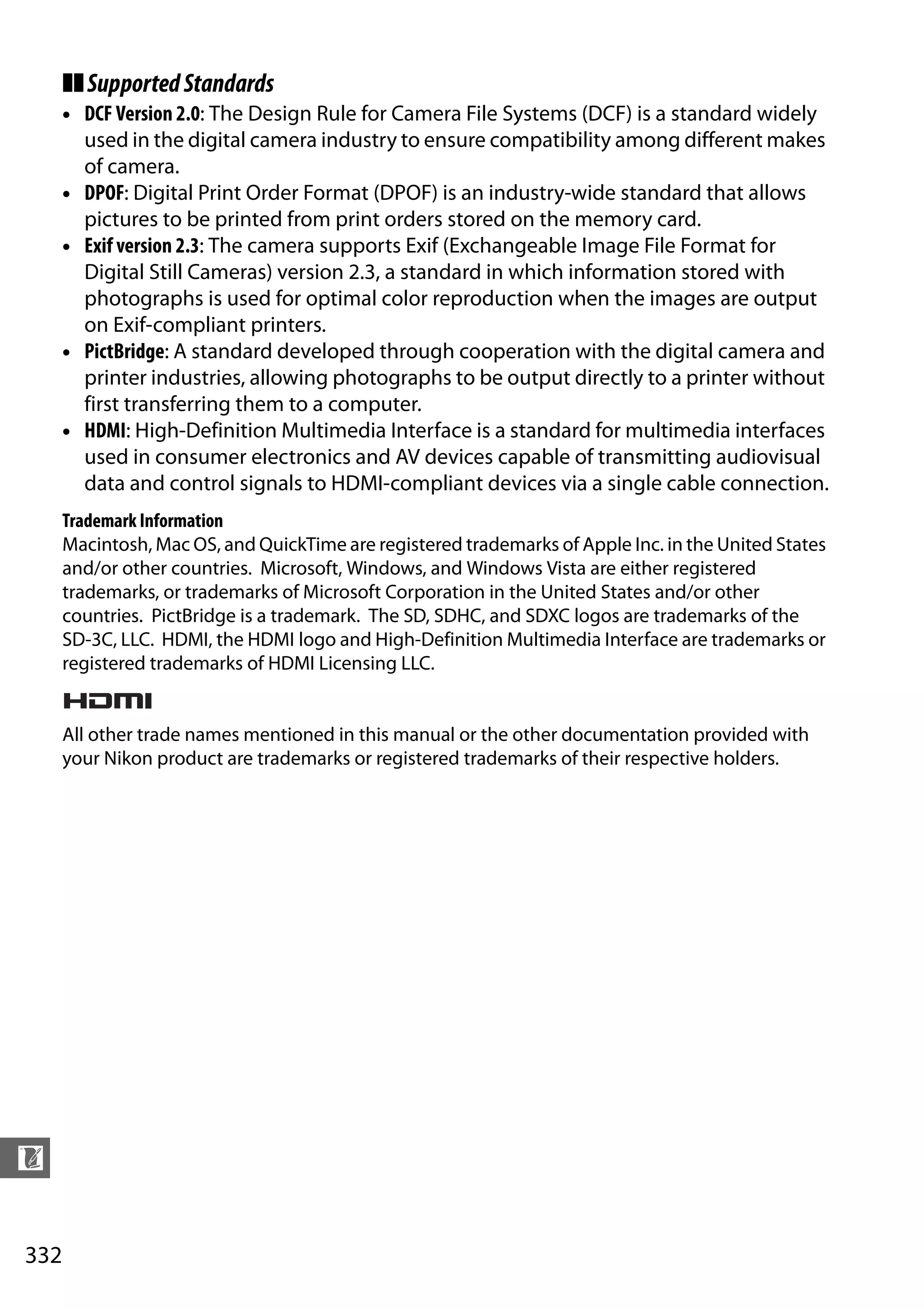 332
n
❚❚SupportedStandards
• DCF Version 2.0: The Design Rule for Camera File Systems (DCF) is a standard widely
used in the digital camera industry to ensure compatibility among different makes
of camera.
• DPOF: Digital Print Order Format (DPOF) is an industry-wide standard that allows
pictures to be printed from print orders stored on the memory card.
• Exif version 2.3: The camera supports Exif (Exchangeable Image File Format for
Digital Still Cameras) version 2.3, a standard in which information stored with
photographs is used for optimal color reproduction when the images are output
on Exif-compliant printers.
• PictBridge: A standard developed through cooperation with the digital camera and
printer industries, allowing photographs to be output directly to a printer without
first transferring them to a computer.
• HDMI: High-Definition Multimedia Interface is a standard for multimedia interfaces
used in consumer electronics and AV devices capable of transmitting audiovisual
data and control signals to HDMI-compliant devices via a single cable connection.
Trademark Information
Macintosh, Mac OS, and QuickTime are registered trademarks of Apple Inc. in the United States
and/or other countries. Microsoft, Windows, and Windows Vista are either registered
trademarks, or trademarks of Microsoft Corporation in the United States and/or other
countries. PictBridge is a trademark. The SD, SDHC, and SDXC logos are trademarks of the
SD-3C, LLC. HDMI, the HDMI logo and High-Definition Multimedia Interface are trademarks or
registered trademarks of HDMI Licensing LLC.
All other trade names mentioned in this manual or the other documentation provided with
your Nikon product are trademarks or registered trademarks of their respective holders.
 