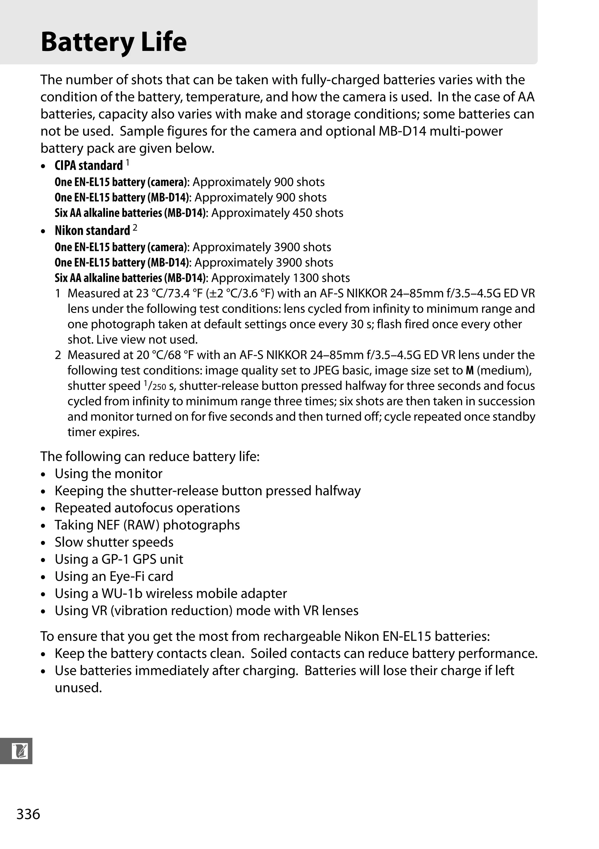 336
n
Battery Life
The number of shots that can be taken with fully-charged batteries varies with the
condition of the battery, temperature, and how the camera is used. In the case of AA
batteries, capacity also varies with make and storage conditions; some batteries can
not be used. Sample figures for the camera and optional MB-D14 multi-power
battery pack are given below.
• CIPA standard 1
One EN-EL15 battery (camera): Approximately 900 shots
One EN-EL15 battery (MB-D14): Approximately 900 shots
Six AA alkaline batteries (MB-D14): Approximately 450 shots
• Nikon standard 2
One EN-EL15 battery (camera): Approximately 3900 shots
One EN-EL15 battery (MB-D14): Approximately 3900 shots
Six AA alkaline batteries (MB-D14): Approximately 1300 shots
1 Measured at 23 °C/73.4 °F (±2 °C/3.6 °F) with an AF-S NIKKOR 24–85mm f/3.5–4.5G ED VR
lens under the following test conditions: lens cycled from infinity to minimum range and
one photograph taken at default settings once every 30 s; flash fired once every other
shot. Live view not used.
2 Measured at 20 °C/68 °F with an AF-S NIKKOR 24–85mm f/3.5–4.5G ED VR lens under the
following test conditions: image quality set to JPEG basic, image size set to M (medium),
shutter speed 1/250 s, shutter-release button pressed halfway for three seconds and focus
cycled from infinity to minimum range three times; six shots are then taken in succession
and monitor turned on for five seconds and then turned off; cycle repeated once standby
timer expires.
The following can reduce battery life:
• Using the monitor
• Keeping the shutter-release button pressed halfway
• Repeated autofocus operations
• Taking NEF (RAW) photographs
• Slow shutter speeds
• Using a GP-1 GPS unit
• Using an Eye-Fi card
• Using a WU-1b wireless mobile adapter
• Using VR (vibration reduction) mode with VR lenses
To ensure that you get the most from rechargeable Nikon EN-EL15 batteries:
• Keep the battery contacts clean. Soiled contacts can reduce battery performance.
• Use batteries immediately after charging. Batteries will lose their charge if left
unused.
 