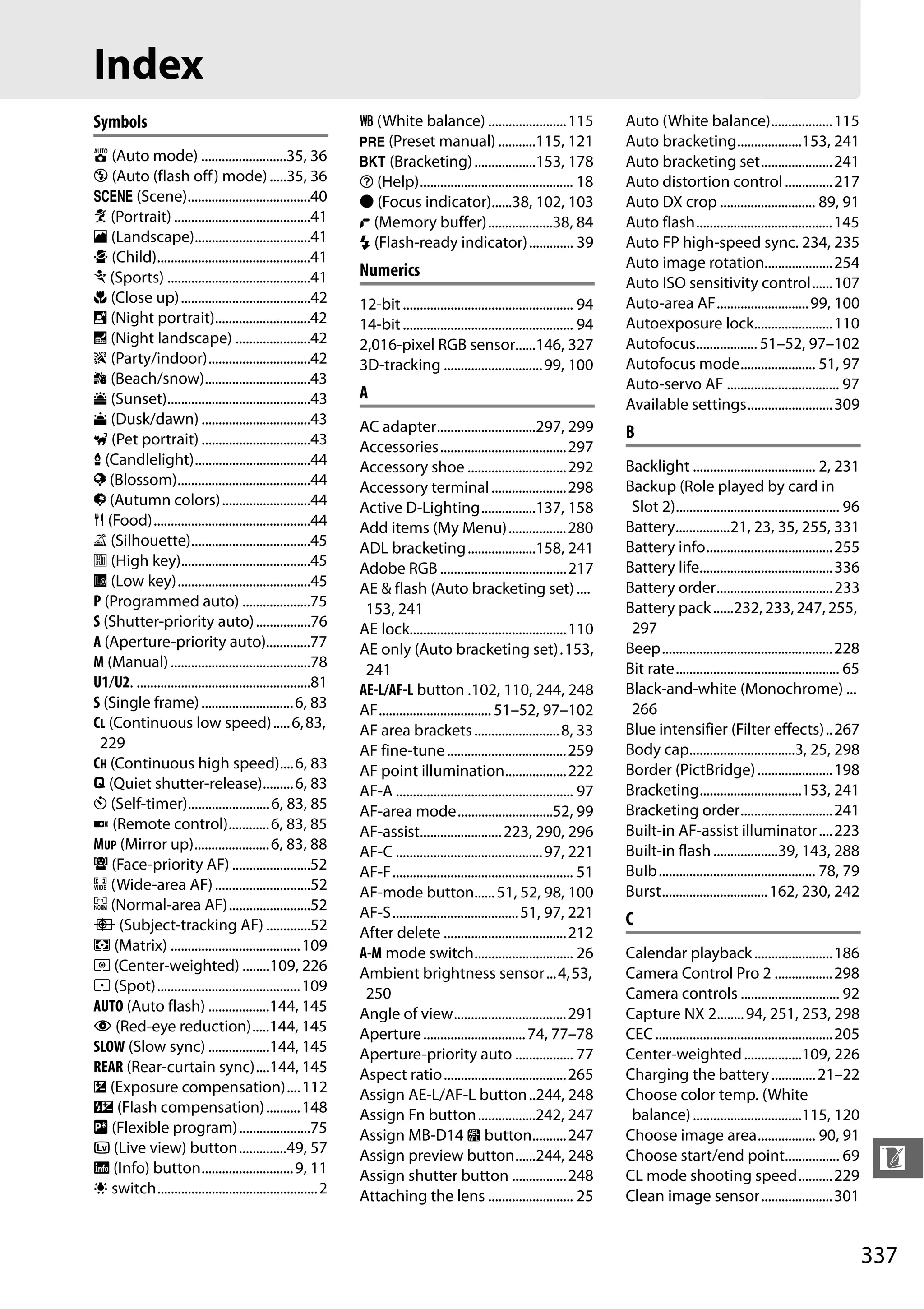 337
n
Index
Symbols
i (Auto mode) .........................35, 36
j (Auto (flash off) mode).....35, 36
h (Scene)....................................40
k (Portrait) ........................................41
l (Landscape)..................................41
p (Child).............................................41
m (Sports) ..........................................41
n (Close up)......................................42
o (Night portrait)............................42
r (Night landscape) ......................42
s (Party/indoor)..............................42
t (Beach/snow)...............................43
u (Sunset)..........................................43
v (Dusk/dawn) ................................43
w (Pet portrait) ................................43
x (Candlelight)..................................44
y (Blossom).......................................44
z (Autumn colors)..........................44
0 (Food)..............................................44
1 (Silhouette)...................................45
2 (High key)......................................45
3 (Low key).......................................45
P (Programmed auto) ....................75
S (Shutter-priority auto)................76
A (Aperture-priority auto).............77
M (Manual).........................................78
U1/U2. ...................................................81
S (Single frame)...........................6, 83
CL (Continuous low speed).....6,83,
229
CH (Continuous high speed)....6, 83
J (Quiet shutter-release).........6, 83
E (Self-timer)........................6, 83, 85
4 (Remote control)............6, 83, 85
MUP (Mirror up)......................6, 83, 88
! (Face-priority AF) .......................52
$ (Wide-area AF)............................52
% (Normal-area AF)........................52
& (Subject-tracking AF) .............52
a (Matrix) ......................................109
Z (Center-weighted) ........109, 226
b (Spot)..........................................109
AUTO (Auto flash) ..................144, 145
Y (Red-eye reduction).....144, 145
SLOW (Slow sync) ..................144, 145
REAR (Rear-curtain sync)....144, 145
E (Exposure compensation)....112
Y (Flash compensation)..........148
U (Flexible program).....................75
a (Live view) button..............49, 57
R (Info) button...........................9, 11
D switch...............................................2
m (White balance) .......................115
L (Preset manual) ...........115, 121
D (Bracketing)..................153, 178
d (Help)............................................. 18
I (Focus indicator)......38, 102, 103
t (Memory buffer)...................38, 84
N (Flash-ready indicator)............. 39
Numerics
12-bit.................................................. 94
14-bit.................................................. 94
2,016-pixel RGB sensor......146, 327
3D-tracking .............................99, 100
A
AC adapter.............................297, 299
Accessories.....................................297
Accessory shoe .............................292
Accessory terminal......................298
Active D-Lighting................137, 158
Add items (My Menu).................280
ADL bracketing....................158, 241
Adobe RGB .....................................217
AE & flash (Auto bracketing set) ....
153, 241
AE lock..............................................110
AE only (Auto bracketing set).153,
241
AE-L/AF-L button .102, 110, 244, 248
AF................................. 51–52, 97–102
AF area brackets.........................8, 33
AF fine-tune...................................259
AF point illumination..................222
AF-A .................................................... 97
AF-area mode............................52, 99
AF-assist........................223, 290, 296
AF-C ...........................................97, 221
AF-F..................................................... 51
AF-mode button......51, 52, 98, 100
AF-S.....................................51, 97, 221
After delete ....................................212
A-M mode switch............................. 26
Ambient brightness sensor...4,53,
250
Angle of view.................................291
Aperture..............................74, 77–78
Aperture-priority auto ................. 77
Aspect ratio....................................265
Assign AE-L/AF-L button..244, 248
Assign Fn button.................242, 247
Assign MB-D14 4 button..........247
Assign preview button......244, 248
Assign shutter button ................248
Attaching the lens ......................... 25
Auto (White balance)..................115
Auto bracketing...................153, 241
Auto bracketing set.....................241
Auto distortion control..............217
Auto DX crop ............................ 89, 91
Auto flash........................................145
Auto FP high-speed sync. 234, 235
Auto image rotation....................254
Auto ISO sensitivity control......107
Auto-area AF...........................99, 100
Autoexposure lock.......................110
Autofocus.................. 51–52, 97–102
Autofocus mode...................... 51, 97
Auto-servo AF ................................. 97
Available settings.........................309
B
Backlight .................................... 2, 231
Backup (Role played by card in
Slot 2)................................................ 96
Battery................21, 23, 35, 255, 331
Battery info.....................................255
Battery life.......................................336
Battery order..................................233
Battery pack......232, 233, 247, 255,
297
Beep..................................................228
Bit rate................................................ 65
Black-and-white (Monochrome) ...
266
Blue intensifier (Filter effects)..267
Body cap...............................3, 25, 298
Border (PictBridge)......................198
Bracketing..............................153, 241
Bracketing order...........................241
Built-in AF-assist illuminator....223
Built-in flash...................39, 143, 288
Bulb.............................................. 78, 79
Burst...............................162, 230, 242
C
Calendar playback.......................186
Camera Control Pro 2 .................298
Camera controls ............................. 92
Capture NX 2........94, 251, 253, 298
CEC....................................................205
Center-weighted.................109, 226
Charging the battery.............21–22
Choose color temp. (White
balance)................................115, 120
Choose image area................. 90, 91
Choose start/end point................ 69
CL mode shooting speed..........229
Clean image sensor.....................301
 