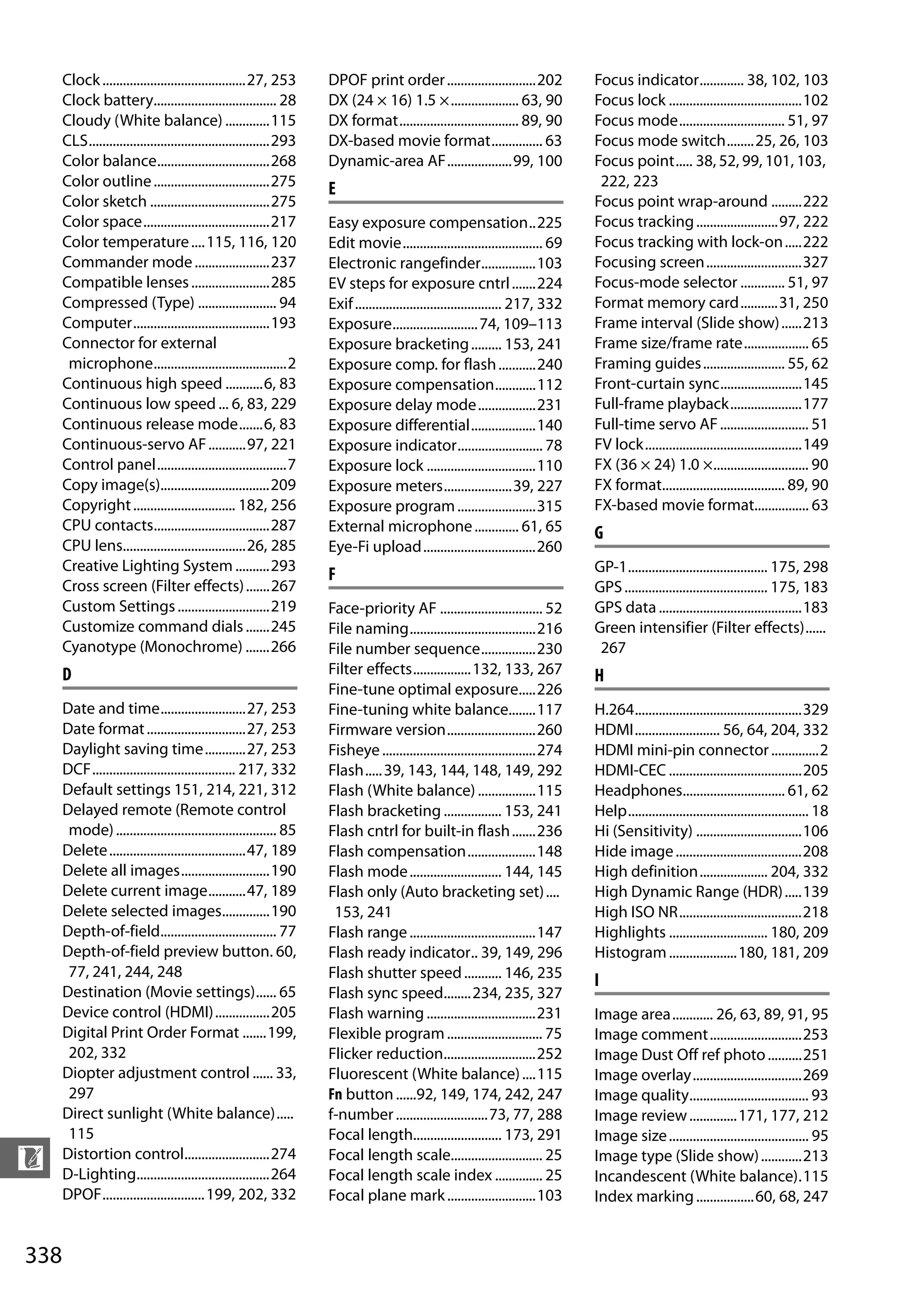 338
n
Clock..........................................27, 253
Clock battery.................................... 28
Cloudy (White balance) .............115
CLS.....................................................293
Color balance.................................268
Color outline..................................275
Color sketch ...................................275
Color space.....................................217
Color temperature....115, 116, 120
Commander mode......................237
Compatible lenses.......................285
Compressed (Type) ....................... 94
Computer........................................193
Connector for external
microphone.......................................2
Continuous high speed ...........6, 83
Continuous low speed ... 6, 83, 229
Continuous release mode.......6, 83
Continuous-servo AF...........97, 221
Control panel......................................7
Copy image(s)................................209
Copyright.............................. 182, 256
CPU contacts..................................287
CPU lens....................................26, 285
Creative Lighting System ..........293
Cross screen (Filter effects).......267
Custom Settings...........................219
Customize command dials.......245
Cyanotype (Monochrome) .......266
D
Date and time.........................27, 253
Date format.............................27, 253
Daylight saving time............27, 253
DCF.......................................... 217, 332
Default settings 151, 214, 221, 312
Delayed remote (Remote control
mode)............................................... 85
Delete........................................47, 189
Delete all images..........................190
Delete current image...........47, 189
Delete selected images..............190
Depth-of-field.................................. 77
Depth-of-field preview button. 60,
77, 241, 244, 248
Destination (Movie settings)...... 65
Device control (HDMI)................205
Digital Print Order Format .......199,
202, 332
Diopter adjustment control ...... 33,
297
Direct sunlight (White balance).....
115
Distortion control.........................274
D-Lighting.......................................264
DPOF..............................199, 202, 332
DPOF print order..........................202
DX (24 × 16) 1.5 ×.................... 63, 90
DX format................................... 89, 90
DX-based movie format............... 63
Dynamic-area AF...................99, 100
E
Easy exposure compensation..225
Edit movie......................................... 69
Electronic rangefinder................103
EV steps for exposure cntrl.......224
Exif........................................... 217, 332
Exposure.........................74, 109–113
Exposure bracketing......... 153, 241
Exposure comp. for flash...........240
Exposure compensation............112
Exposure delay mode.................231
Exposure differential...................140
Exposure indicator......................... 78
Exposure lock ................................110
Exposure meters....................39, 227
Exposure program.......................315
External microphone............. 61, 65
Eye-Fi upload.................................260
F
Face-priority AF .............................. 52
File naming.....................................216
File number sequence................230
Filter effects.................132, 133, 267
Fine-tune optimal exposure.....226
Fine-tuning white balance........117
Firmware version..........................260
Fisheye.............................................274
Flash.....39, 143, 144, 148, 149, 292
Flash (White balance) .................115
Flash bracketing ................. 153, 241
Flash cntrl for built-in flash.......236
Flash compensation....................148
Flash mode........................... 144, 145
Flash only (Auto bracketing set)....
153, 241
Flash range.....................................147
Flash ready indicator.. 39, 149, 296
Flash shutter speed........... 146, 235
Flash sync speed........234, 235, 327
Flash warning ................................231
Flexible program............................ 75
Flicker reduction...........................252
Fluorescent (White balance)....115
Fn button......92, 149, 174, 242, 247
f-number...........................73, 77, 288
Focal length.......................... 173, 291
Focal length scale........................... 25
Focal length scale index .............. 25
Focal plane mark..........................103
Focus indicator............. 38, 102, 103
Focus lock .......................................102
Focus mode............................... 51, 97
Focus mode switch........25, 26, 103
Focus point..... 38, 52, 99, 101, 103,
222, 223
Focus point wrap-around .........222
Focus tracking........................97, 222
Focus tracking with lock-on.....222
Focusing screen............................327
Focus-mode selector ............. 51, 97
Format memory card...........31, 250
Frame interval (Slide show)......213
Frame size/frame rate................... 65
Framing guides........................ 55, 62
Front-curtain sync........................145
Full-frame playback.....................177
Full-time servo AF.......................... 51
FV lock..............................................149
FX (36 × 24) 1.0 ×............................ 90
FX format.................................... 89, 90
FX-based movie format................ 63
G
GP-1......................................... 175, 298
GPS.......................................... 175, 183
GPS data..........................................183
Green intensifier (Filter effects)......
267
H
H.264.................................................329
HDMI......................... 56, 64, 204, 332
HDMI mini-pin connector..............2
HDMI-CEC .......................................205
Headphones.............................. 61, 62
Help..................................................... 18
Hi (Sensitivity) ...............................106
Hide image.....................................208
High definition.................... 204, 332
High Dynamic Range (HDR).....139
High ISO NR....................................218
Highlights ............................. 180, 209
Histogram....................180, 181, 209
I
Image area............ 26, 63, 89, 91, 95
Image comment...........................253
Image Dust Off ref photo..........251
Image overlay................................269
Image quality................................... 93
Image review..............171, 177, 212
Image size......................................... 95
Image type (Slide show)............213
Incandescent (White balance).115
Index marking.................60, 68, 247
 