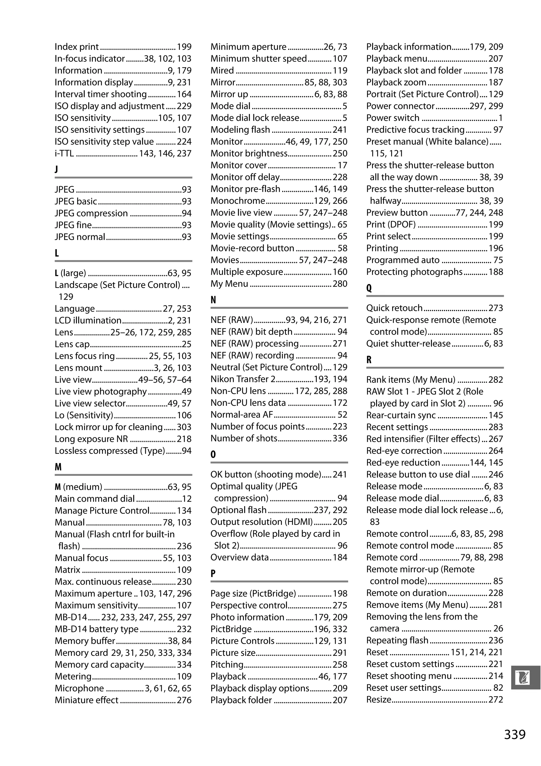 339
n
Index print......................................199
In-focus indicator.........38, 102, 103
Information................................9, 179
Information display.................9, 231
Interval timer shooting..............164
ISO display and adjustment.....229
ISO sensitivity.......................105, 107
ISO sensitivity settings...............107
ISO sensitivity step value ..........224
i-TTL ...............................143, 146, 237
J
JPEG.....................................................93
JPEG basic..........................................93
JPEG compression ..........................94
JPEG fine.............................................93
JPEG normal......................................93
L
L (large) ........................................63, 95
Landscape (Set Picture Control)....
129
Language.................................27, 253
LCD illumination.......................2, 231
Lens..................25–26, 172, 259, 285
Lens cap..............................................25
Lens focus ring................25, 55, 103
Lens mount.........................3, 26, 103
Live view.......................49–56, 57–64
Live view photography.................49
Live view selector.....................49, 57
Lo (Sensitivity)...............................106
Lock mirror up for cleaning......303
Long exposure NR .......................218
Lossless compressed (Type)........94
M
M (medium) ................................63, 95
Main command dial.......................12
Manage Picture Control.............134
Manual......................................78, 103
Manual (Flash cntrl for built-in
flash) ...............................................236
Manual focus ..........................55, 103
Matrix ...............................................109
Max. continuous release............230
Maximum aperture ..103, 147, 296
Maximum sensitivity...................107
MB-D14......232, 233, 247, 255, 297
MB-D14 battery type..................232
Memory buffer..........................38, 84
Memory card 29, 31, 250, 333, 334
Memory card capacity................334
Metering..........................................109
Microphone ...................3, 61, 62, 65
Miniature effect............................276
Minimum aperture..................26, 73
Minimum shutter speed............107
Mired ................................................119
Mirror..................................85, 88, 303
Mirror up ................................6, 83, 88
Mode dial.............................................5
Mode dial lock release.....................5
Modeling flash..............................241
Monitor.....................46, 49, 177, 250
Monitor brightness......................250
Monitor cover.................................. 17
Monitor off delay..........................228
Monitor pre-flash................146, 149
Monochrome........................129, 266
Movie live view ............57, 247–248
Movie quality (Movie settings).. 65
Movie settings................................. 65
Movie-record button.................... 58
Movies.............................57, 247–248
Multiple exposure........................160
My Menu.........................................280
N
NEF (RAW)................93, 94, 216, 271
NEF (RAW) bit depth..................... 94
NEF (RAW) processing................271
NEF (RAW) recording.................... 94
Neutral (Set Picture Control)....129
Nikon Transfer 2...................193, 194
Non-CPU lens .............172, 285, 288
Non-CPU lens data ......................172
Normal-area AF............................... 52
Number of focus points.............223
Number of shots...........................336
O
OK button (shooting mode).....241
Optimal quality (JPEG
compression)................................. 94
Optional flash.......................237, 292
Output resolution (HDMI).........205
Overflow (Role played by card in
Slot 2)................................................ 96
Overview data...............................184
P
Page size (PictBridge) .................198
Perspective control......................275
Photo information..............179, 209
PictBridge ..............................196, 332
Picture Controls...................129, 131
Picture size......................................291
Pitching............................................258
Playback ...................................46, 177
Playback display options...........209
Playback folder .............................207
Playback information.........179, 209
Playback menu..............................207
Playback slot and folder ............178
Playback zoom..............................187
Portrait (Set Picture Control)....129
Power connector.................297, 299
Power switch ......................................1
Predictive focus tracking............. 97
Preset manual (White balance)......
115, 121
Press the shutter-release button
all the way down................... 38, 39
Press the shutter-release button
halfway...................................... 38, 39
Preview button .............77, 244, 248
Print (DPOF) ...................................199
Print select......................................199
Printing............................................196
Programmed auto ......................... 75
Protecting photographs............188
Q
Quick retouch................................273
Quick-response remote (Remote
control mode)................................ 85
Quiet shutter-release................6, 83
R
Rank items (My Menu) ...............282
RAW Slot 1 - JPEG Slot 2 (Role
played by card in Slot 2) ............ 96
Rear-curtain sync .........................145
Recent settings .............................283
Red intensifier (Filter effects)...267
Red-eye correction......................264
Red-eye reduction..............144, 145
Release button to use dial ........246
Release mode..............................6, 83
Release mode dial......................6, 83
Release mode dial lock release...6,
83
Remote control...........6, 83, 85, 298
Remote control mode.................. 85
Remote cord ....................79, 88, 298
Remote mirror-up (Remote
control mode)................................ 85
Remote on duration....................228
Remove items (My Menu).........281
Removing the lens from the
camera ............................................. 26
Repeating flash.............................236
Reset..............................151, 214, 221
Reset custom settings................221
Reset shooting menu .................214
Reset user settings......................... 82
Resize................................................272
 