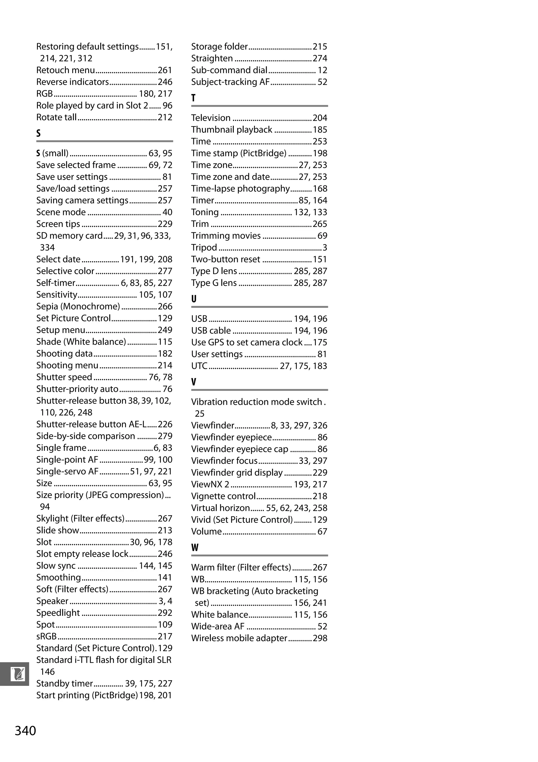 340
n
Restoring default settings........151,
214, 221, 312
Retouch menu...............................261
Reverse indicators........................246
RGB.......................................... 180, 217
Role played by card in Slot 2...... 96
Rotate tall........................................212
S
S (small)....................................... 63, 95
Save selected frame............... 69, 72
Save user settings .......................... 81
Save/load settings .......................257
Saving camera settings..............257
Scene mode ..................................... 40
Screen tips......................................229
SD memory card.....29, 31, 96, 333,
334
Select date...................191, 199, 208
Selective color...............................277
Self-timer...................... 6, 83, 85, 227
Sensitivity.............................. 105, 107
Sepia (Monochrome)..................266
Set Picture Control.......................129
Setup menu....................................249
Shade (White balance)...............115
Shooting data................................182
Shooting menu.............................214
Shutter speed........................... 76, 78
Shutter-priority auto..................... 76
Shutter-release button38,39,102,
110, 226, 248
Shutter-release button AE-L.....226
Side-by-side comparison ..........279
Single frame.................................6, 83
Single-point AF......................99, 100
Single-servo AF...............51, 97, 221
Size ............................................... 63, 95
Size priority (JPEG compression)...
94
Skylight (Filter effects)................267
Slide show.......................................213
Slot ......................................30, 96, 178
Slot empty release lock..............246
Slow sync .............................. 144, 145
Smoothing......................................141
Soft (Filter effects)........................267
Speaker............................................ 3, 4
Speedlight ......................................292
Spot...................................................109
sRGB..................................................217
Standard (Set Picture Control).129
Standard i-TTL flash for digital SLR
146
Standby timer............... 39, 175, 227
Start printing (PictBridge)198, 201
Storage folder................................215
Straighten.......................................274
Sub-command dial........................ 12
Subject-tracking AF....................... 52
T
Television ........................................204
Thumbnail playback ...................185
Time ..................................................253
Time stamp (PictBridge) ............198
Time zone.................................27, 253
Time zone and date..............27, 253
Time-lapse photography...........168
Timer..........................................85, 164
Toning .................................... 132, 133
Trim ...................................................265
Trimming movies ........................... 69
Tripod....................................................3
Two-button reset .........................151
Type D lens........................... 285, 287
Type G lens ........................... 285, 287
U
USB.......................................... 194, 196
USB cable .............................. 194, 196
Use GPS to set camera clock ....175
User settings .................................... 81
UTC................................... 27, 175, 183
V
Vibration reduction mode switch .
25
Viewfinder..................8, 33, 297, 326
Viewfinder eyepiece...................... 86
Viewfinder eyepiece cap ............. 86
Viewfinder focus....................33, 297
Viewfinder grid display..............229
ViewNX 2............................... 193, 217
Vignette control............................218
Virtual horizon....... 55, 62, 243, 258
Vivid (Set Picture Control).........129
Volume............................................... 67
W
Warm filter (Filter effects)..........267
WB............................................ 115, 156
WB bracketing (Auto bracketing
set)......................................... 156, 241
White balance...................... 115, 156
Wide-area AF ................................... 52
Wireless mobile adapter............298
a
 