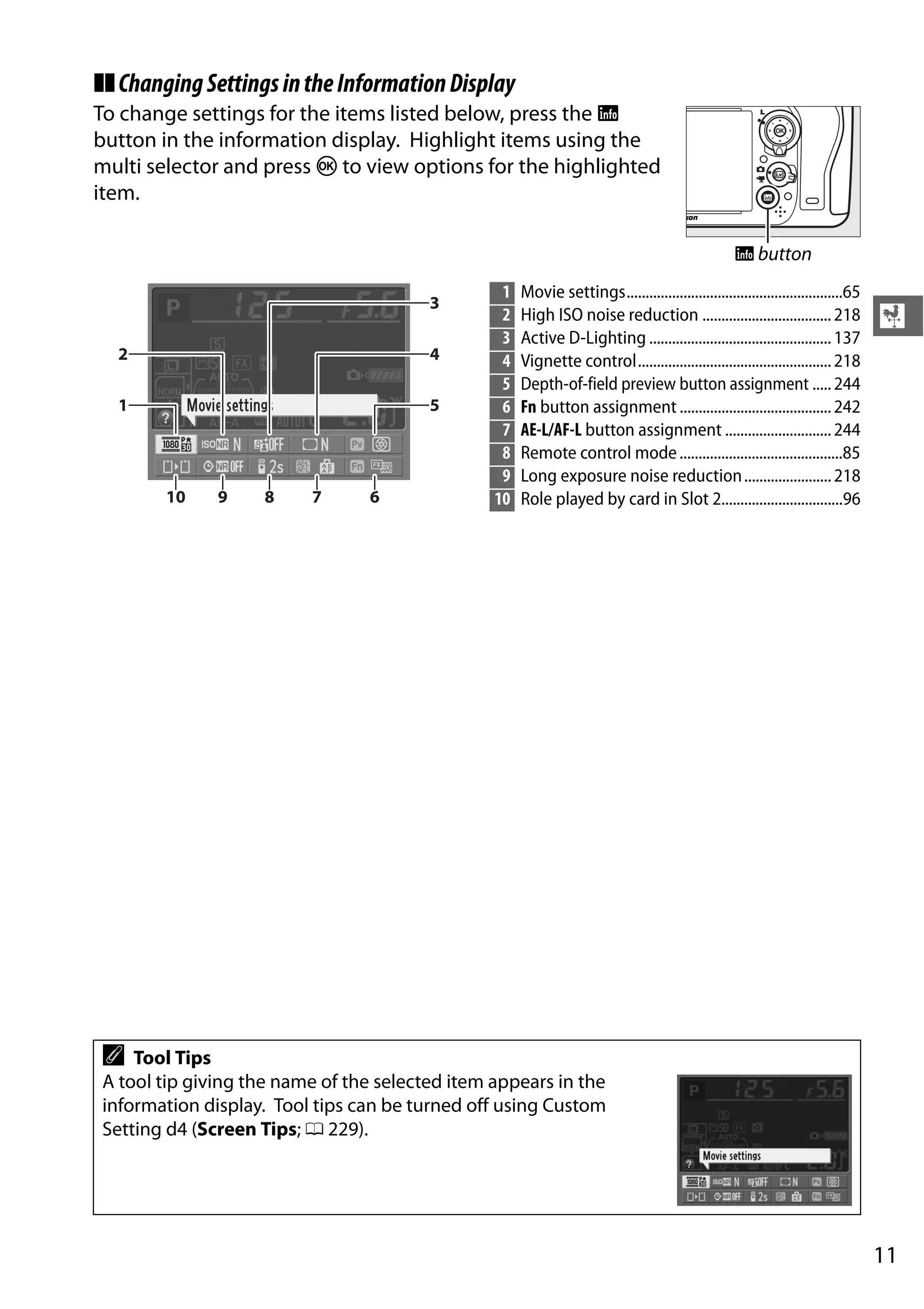 11
X
❚❚ChangingSettingsintheInformationDisplay
To change settings for the items listed below, press the R
button in the information display. Highlight items using the
multi selector and press J to view options for the highlighted
item.
R button
1 Movie settings.........................................................65
2 High ISO noise reduction ..................................218
3 Active D-Lighting ................................................137
4 Vignette control...................................................218
5 Depth-of-field preview button assignment .....244
6 Fn button assignment ........................................242
7 AE-L/AF-L button assignment ............................244
8 Remote control mode...........................................85
9 Long exposure noise reduction.......................218
10 Role played by card in Slot 2................................96
A Tool Tips
A tool tip giving the name of the selected item appears in the
information display. Tool tips can be turned off using Custom
Setting d4 (Screen Tips; 0 229).
 