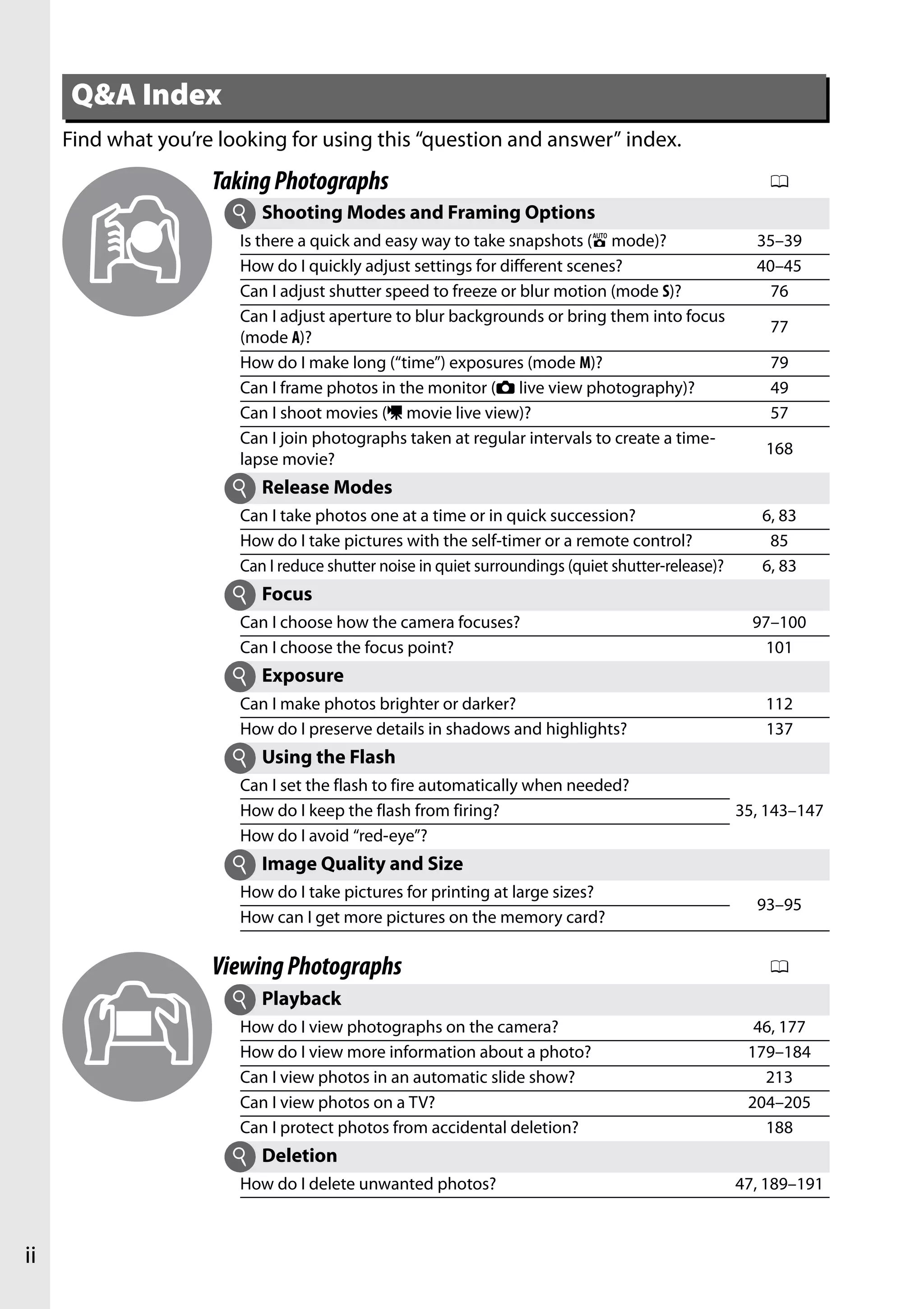 ii
Find what you’re looking for using this “question and answer” index.
Q&A Index
TakingPhotographs 0
Shooting Modes and Framing Options
Is there a quick and easy way to take snapshots (i mode)? 35–39
How do I quickly adjust settings for different scenes? 40–45
Can I adjust shutter speed to freeze or blur motion (mode S)? 76
Can I adjust aperture to blur backgrounds or bring them into focus
(mode A)?
77
How do I make long (“time”) exposures (mode M)? 79
Can I frame photos in the monitor (C live view photography)? 49
Can I shoot movies (1 movie live view)? 57
Can I join photographs taken at regular intervals to create a time-
lapse movie?
168
Release Modes
Can I take photos one at a time or in quick succession? 6, 83
How do I take pictures with the self-timer or a remote control? 85
Can I reduce shutter noise in quiet surroundings (quiet shutter-release)? 6, 83
Focus
Can I choose how the camera focuses? 97–100
Can I choose the focus point? 101
Exposure
Can I make photos brighter or darker? 112
How do I preserve details in shadows and highlights? 137
Using the Flash
Can I set the flash to fire automatically when needed?
35, 143–147How do I keep the flash from firing?
How do I avoid “red-eye”?
Image Quality and Size
How do I take pictures for printing at large sizes?
93–95
How can I get more pictures on the memory card?
ViewingPhotographs 0
Playback
How do I view photographs on the camera? 46, 177
How do I view more information about a photo? 179–184
Can I view photos in an automatic slide show? 213
Can I view photos on a TV? 204–205
Can I protect photos from accidental deletion? 188
Deletion
How do I delete unwanted photos? 47, 189–191
i
i
i
i
i
i
i
i
 
