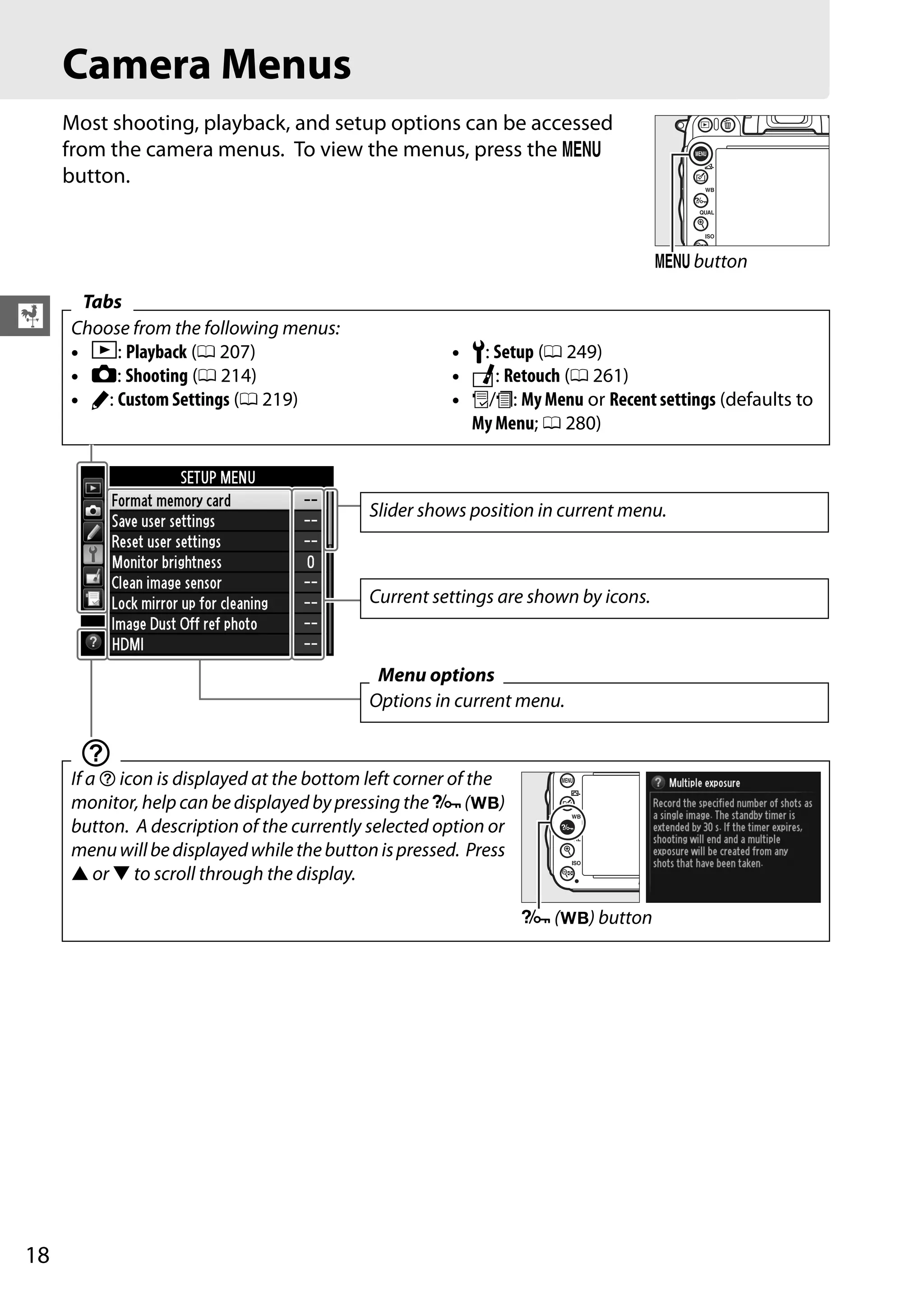 18
X
Camera Menus
Most shooting, playback, and setup options can be accessed
from the camera menus. To view the menus, press the G
button.
Tabs
Choose from the following menus:
• D: Playback (0 207)
• C: Shooting (0 214)
• A: Custom Settings (0 219)
• B: Setup (0 249)
• N: Retouch (0 261)
• O/m: My Menu or Recent settings (defaults to
My Menu; 0 280)
d
If a d icon is displayed at the bottom left corner of the
monitor, help can be displayed by pressing the L(U)
button. A description of the currently selected option or
menuwillbedisplayedwhilethebuttonispressed. Press
1 or 3 to scroll through the display.
G button
Slider shows position in current menu.
Current settings are shown by icons.
Menu options
Options in current menu.
L (U) button
 