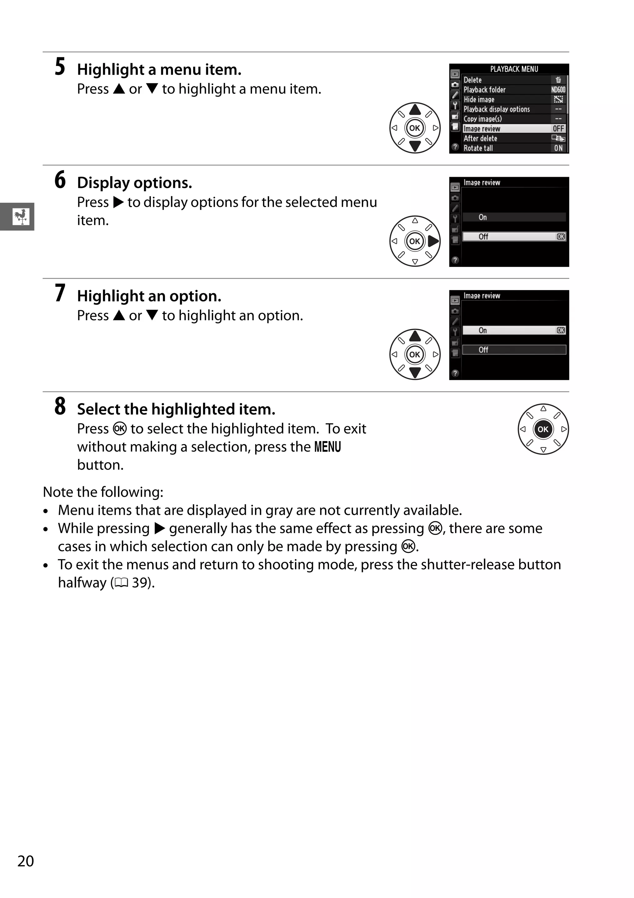 20
X
5 Highlight a menu item.
Press 1 or 3 to highlight a menu item.
6 Display options.
Press 2 to display options for the selected menu
item.
7 Highlight an option.
Press 1 or 3 to highlight an option.
8 Select the highlighted item.
Press J to select the highlighted item. To exit
without making a selection, press the G
button.
Note the following:
• Menu items that are displayed in gray are not currently available.
• While pressing 2 generally has the same effect as pressing J, there are some
cases in which selection can only be made by pressing J.
• To exit the menus and return to shooting mode, press the shutter-release button
halfway (0 39).
 