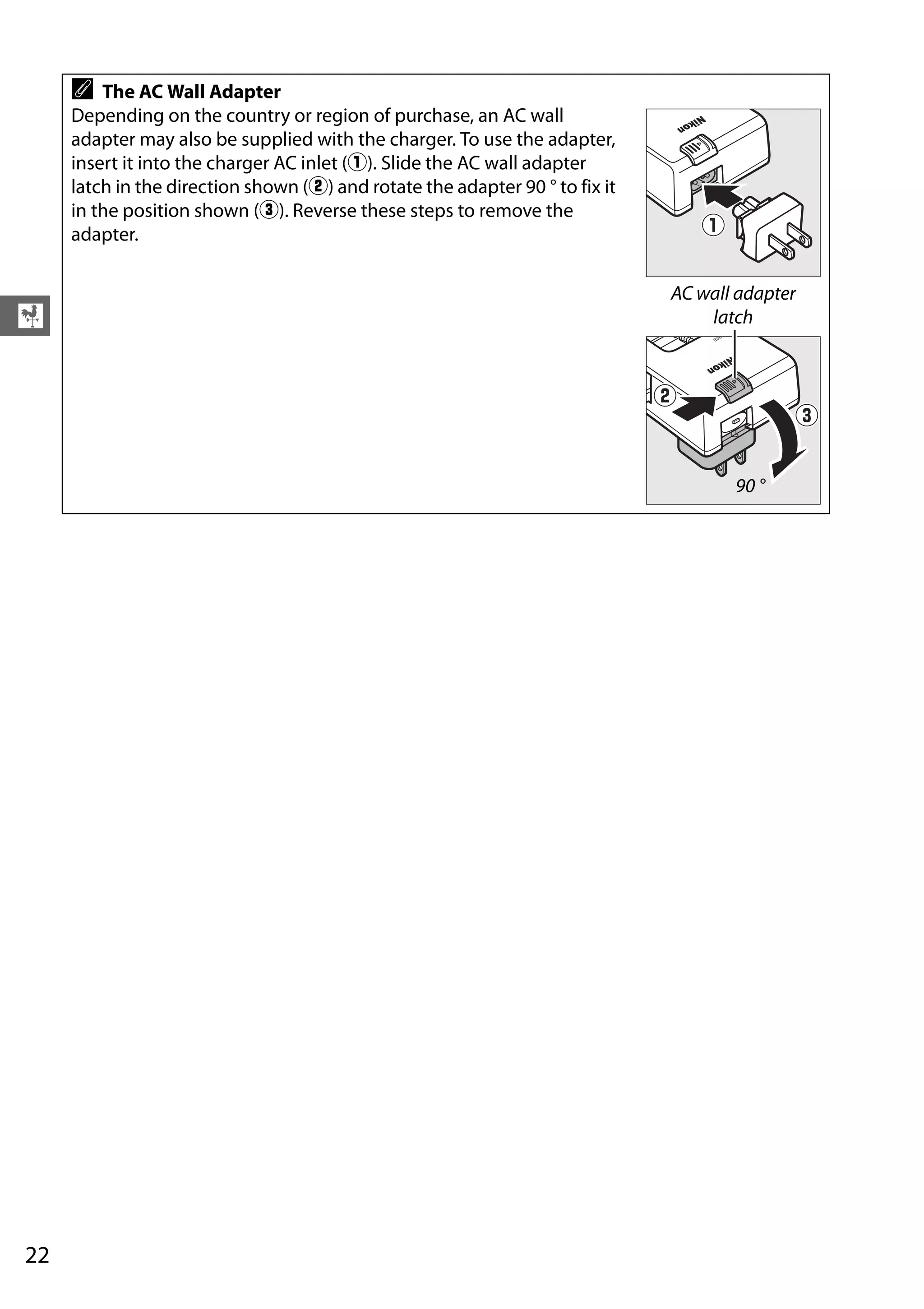 22
X
A The AC Wall Adapter
Depending on the country or region of purchase, an AC wall
adapter may also be supplied with the charger. To use the adapter,
insert it into the charger AC inlet (q). Slide the AC wall adapter
latch in the direction shown (w) and rotate the adapter 90 ° to fix it
in the position shown (e). Reverse these steps to remove the
adapter.
AC wall adapter
latch
90 °
 