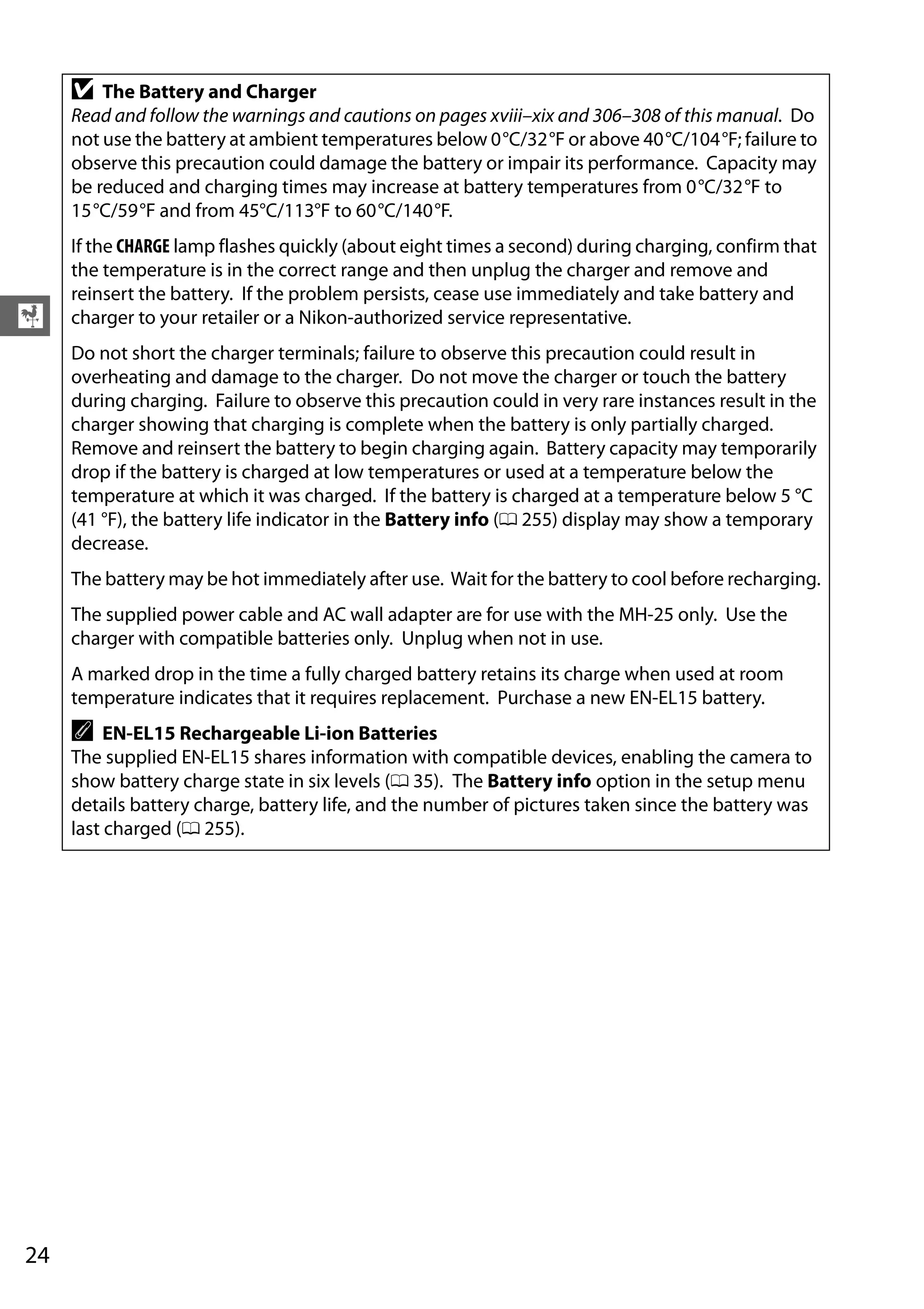 24
X
D The Battery and Charger
Read and follow the warnings and cautions on pages xviii–xix and 306–308 of this manual. Do
not use the battery at ambient temperatures below 0°C/32°F or above 40°C/104°F; failure to
observe this precaution could damage the battery or impair its performance. Capacity may
be reduced and charging times may increase at battery temperatures from 0°C/32°F to
15°C/59°F and from 45°C/113°F to 60°C/140°F.
If the CHARGE lamp flashes quickly (about eight times a second) during charging, confirm that
the temperature is in the correct range and then unplug the charger and remove and
reinsert the battery. If the problem persists, cease use immediately and take battery and
charger to your retailer or a Nikon-authorized service representative.
Do not short the charger terminals; failure to observe this precaution could result in
overheating and damage to the charger. Do not move the charger or touch the battery
during charging. Failure to observe this precaution could in very rare instances result in the
charger showing that charging is complete when the battery is only partially charged.
Remove and reinsert the battery to begin charging again. Battery capacity may temporarily
drop if the battery is charged at low temperatures or used at a temperature below the
temperature at which it was charged. If the battery is charged at a temperature below 5 °C
(41 °F), the battery life indicator in the Battery info (0 255) display may show a temporary
decrease.
The battery may be hot immediately after use. Wait for the battery to cool before recharging.
The supplied power cable and AC wall adapter are for use with the MH-25 only. Use the
charger with compatible batteries only. Unplug when not in use.
A marked drop in the time a fully charged battery retains its charge when used at room
temperature indicates that it requires replacement. Purchase a new EN-EL15 battery.
A EN-EL15 Rechargeable Li-ion Batteries
The supplied EN-EL15 shares information with compatible devices, enabling the camera to
show battery charge state in six levels (0 35). The Battery info option in the setup menu
details battery charge, battery life, and the number of pictures taken since the battery was
last charged (0 255).
 