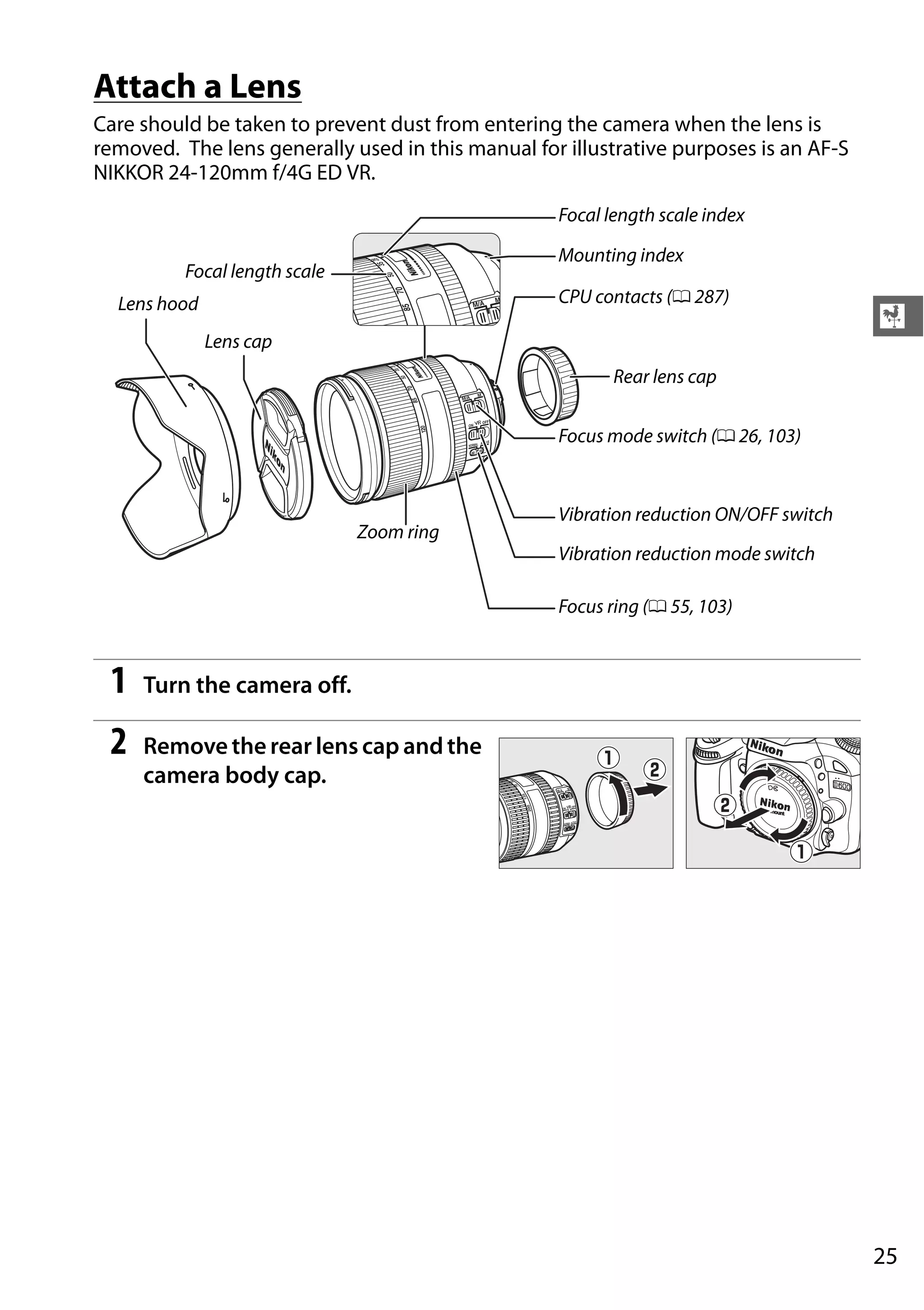 25
X
Attach a Lens
Care should be taken to prevent dust from entering the camera when the lens is
removed. The lens generally used in this manual for illustrative purposes is an AF-S
NIKKOR 24-120mm f/4G ED VR.
1 Turn the camera off.
2 Remove the rear lens cap and the
camera body cap.
Lens cap
Lens hood
Focal length scale
Mounting index
Focal length scale index
CPU contacts (0 287)
Focus mode switch (0 26, 103)
Vibration reduction ON/OFF switch
Vibration reduction mode switch
Focus ring (0 55, 103)
Rear lens cap
Zoom ring
 