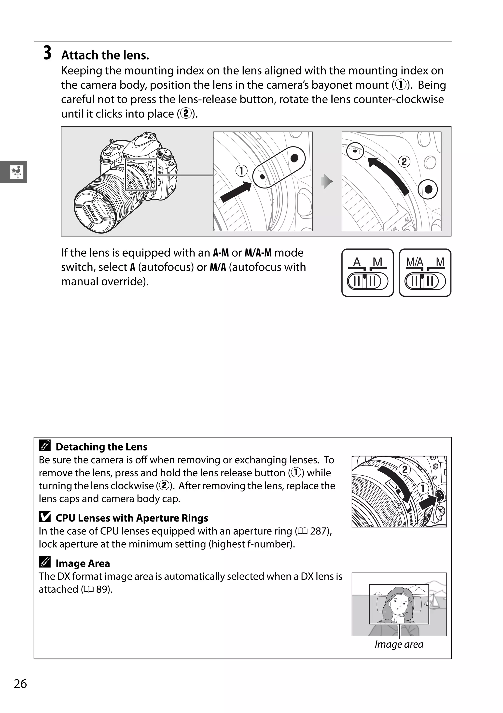 26
X
3 Attach the lens.
Keeping the mounting index on the lens aligned with the mounting index on
the camera body, position the lens in the camera’s bayonet mount (q). Being
careful not to press the lens-release button, rotate the lens counter-clockwise
until it clicks into place (w).
If the lens is equipped with an A-M or M/A-M mode
switch, select A (autofocus) or M/A (autofocus with
manual override).
A Detaching the Lens
Be sure the camera is off when removing or exchanging lenses. To
remove the lens, press and hold the lens release button (q) while
turning the lens clockwise (w). After removing the lens, replace the
lens caps and camera body cap.
D CPU Lenses with Aperture Rings
In the case of CPU lenses equipped with an aperture ring (0 287),
lock aperture at the minimum setting (highest f-number).
A Image Area
The DX format image area is automatically selected when a DX lens is
attached (0 89).
Image area
 