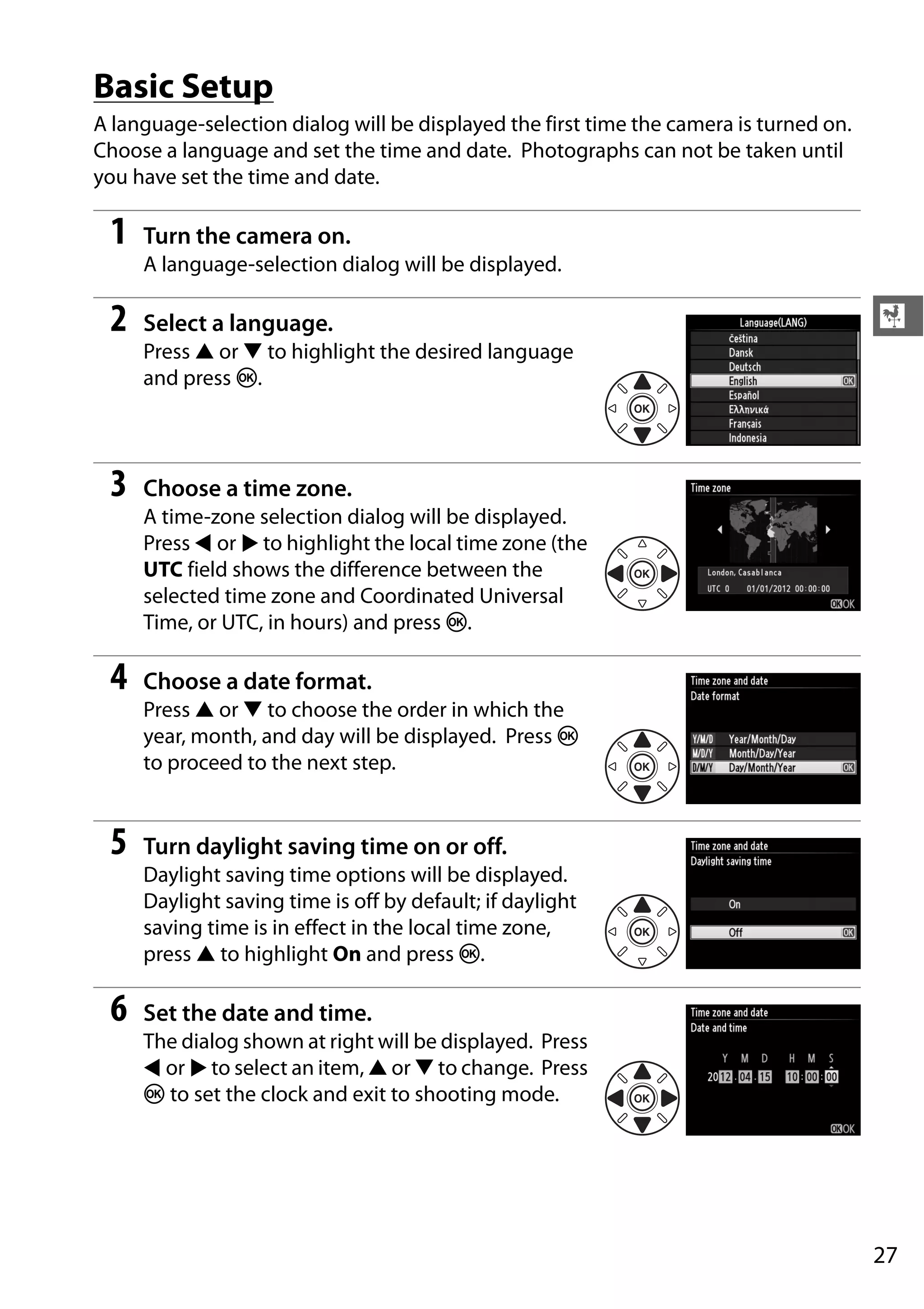 27
X
Basic Setup
A language-selection dialog will be displayed the first time the camera is turned on.
Choose a language and set the time and date. Photographs can not be taken until
you have set the time and date.
1 Turn the camera on.
A language-selection dialog will be displayed.
2 Select a language.
Press 1 or 3 to highlight the desired language
and press J.
3 Choose a time zone.
A time-zone selection dialog will be displayed.
Press 4 or 2 to highlight the local time zone (the
UTC field shows the difference between the
selected time zone and Coordinated Universal
Time, or UTC, in hours) and press J.
4 Choose a date format.
Press 1 or 3 to choose the order in which the
year, month, and day will be displayed. Press J
to proceed to the next step.
5 Turn daylight saving time on or off.
Daylight saving time options will be displayed.
Daylight saving time is off by default; if daylight
saving time is in effect in the local time zone,
press 1 to highlight On and press J.
6 Set the date and time.
The dialog shown at right will be displayed. Press
4 or 2 to select an item, 1 or 3 to change. Press
J to set the clock and exit to shooting mode.
 