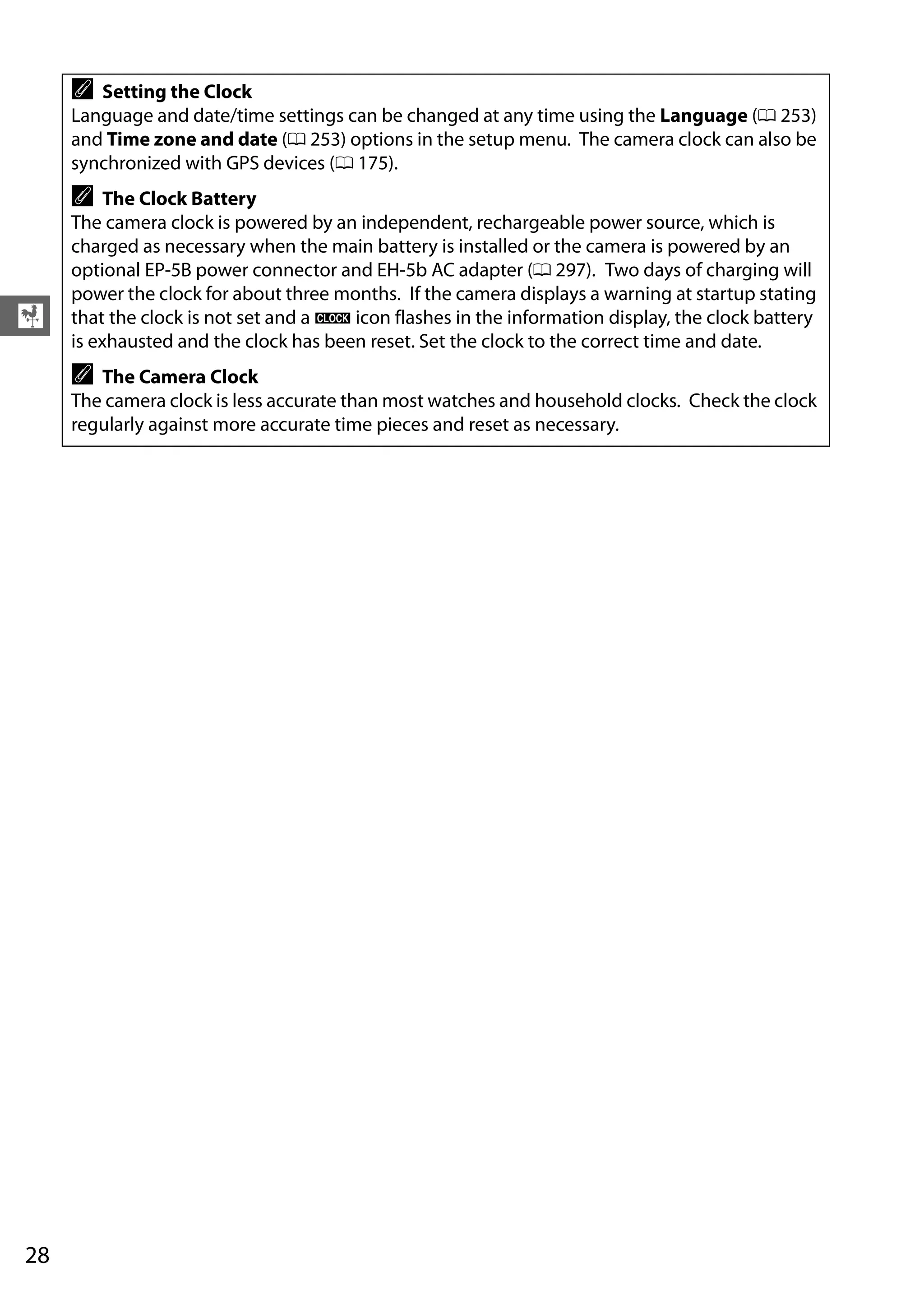 28
X
A Setting the Clock
Language and date/time settings can be changed at any time using the Language (0 253)
and Time zone and date (0 253) options in the setup menu. The camera clock can also be
synchronized with GPS devices (0 175).
A The Clock Battery
The camera clock is powered by an independent, rechargeable power source, which is
charged as necessary when the main battery is installed or the camera is powered by an
optional EP-5B power connector and EH-5b AC adapter (0 297). Two days of charging will
power the clock for about three months. If the camera displays a warning at startup stating
that the clock is not set and a B icon flashes in the information display, the clock battery
is exhausted and the clock has been reset. Set the clock to the correct time and date.
A The Camera Clock
The camera clock is less accurate than most watches and household clocks. Check the clock
regularly against more accurate time pieces and reset as necessary.
 