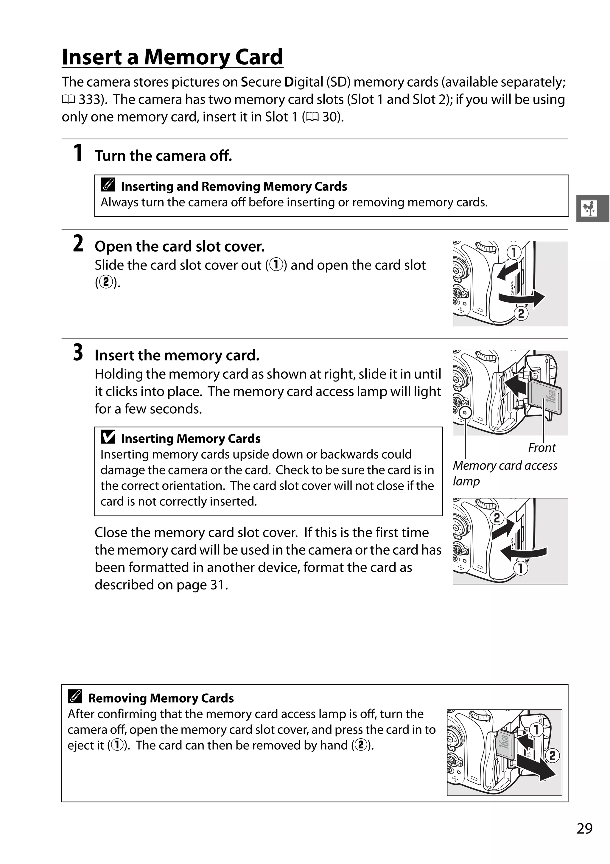 29
X
Insert a Memory Card
The camera stores pictures on Secure Digital (SD) memory cards (available separately;
0 333). The camera has two memory card slots (Slot 1 and Slot 2); if you will be using
only one memory card, insert it in Slot 1 (0 30).
1 Turn the camera off.
2 Open the card slot cover.
Slide the card slot cover out (q) and open the card slot
(w).
3 Insert the memory card.
Holding the memory card as shown at right, slide it in until
it clicks into place. The memory card access lamp will light
for a few seconds.
Close the memory card slot cover. If this is the first time
the memory card will be used in the camera or the card has
been formatted in another device, format the card as
described on page 31.
A Inserting and Removing Memory Cards
Always turn the camera off before inserting or removing memory cards.
D Inserting Memory Cards
Inserting memory cards upside down or backwards could
damage the camera or the card. Check to be sure the card is in
the correct orientation. The card slot cover will not close if the
card is not correctly inserted.
A Removing Memory Cards
After confirming that the memory card access lamp is off, turn the
camera off, open the memory card slot cover, and press the card in to
eject it (q). The card can then be removed by hand (w).
16GB
Front
Memory card access
lamp
16GB
 