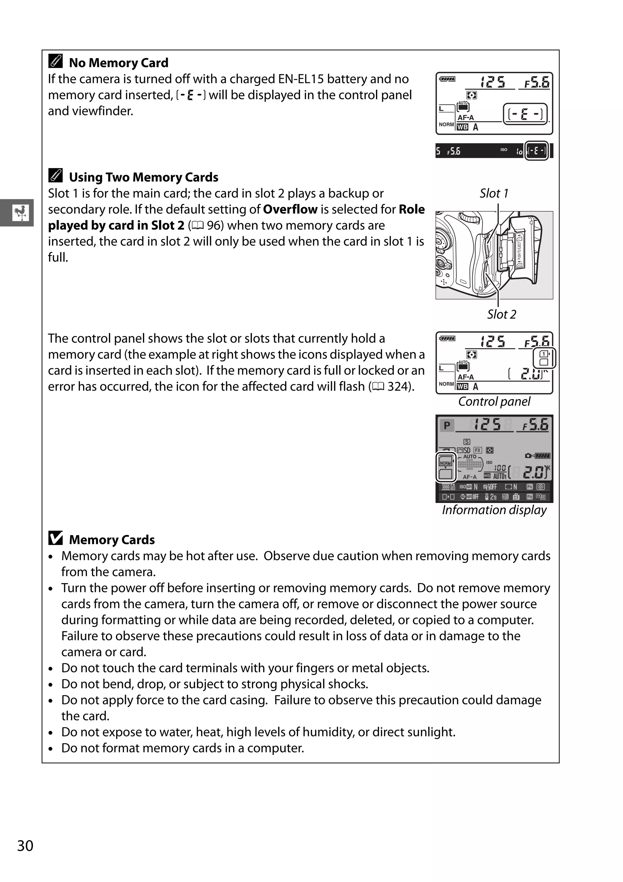 30
X
A No Memory Card
If the camera is turned off with a charged EN-EL15 battery and no
memory card inserted, S will be displayed in the control panel
and viewfinder.
A Using Two Memory Cards
Slot 1 is for the main card; the card in slot 2 plays a backup or
secondary role. If the default setting of Overflow is selected for Role
played by card in Slot 2 (0 96) when two memory cards are
inserted, the card in slot 2 will only be used when the card in slot 1 is
full.
Slot 1
Slot 2
The control panel shows the slot or slots that currently hold a
memory card (the example at right shows the icons displayed when a
card is inserted in each slot). If the memory card is full or locked or an
error has occurred, the icon for the affected card will flash (0 324).
Control panel
Information display
D Memory Cards
• Memory cards may be hot after use. Observe due caution when removing memory cards
from the camera.
• Turn the power off before inserting or removing memory cards. Do not remove memory
cards from the camera, turn the camera off, or remove or disconnect the power source
during formatting or while data are being recorded, deleted, or copied to a computer.
Failure to observe these precautions could result in loss of data or in damage to the
camera or card.
• Do not touch the card terminals with your fingers or metal objects.
• Do not bend, drop, or subject to strong physical shocks.
• Do not apply force to the card casing. Failure to observe this precaution could damage
the card.
• Do not expose to water, heat, high levels of humidity, or direct sunlight.
• Do not format memory cards in a computer.
 