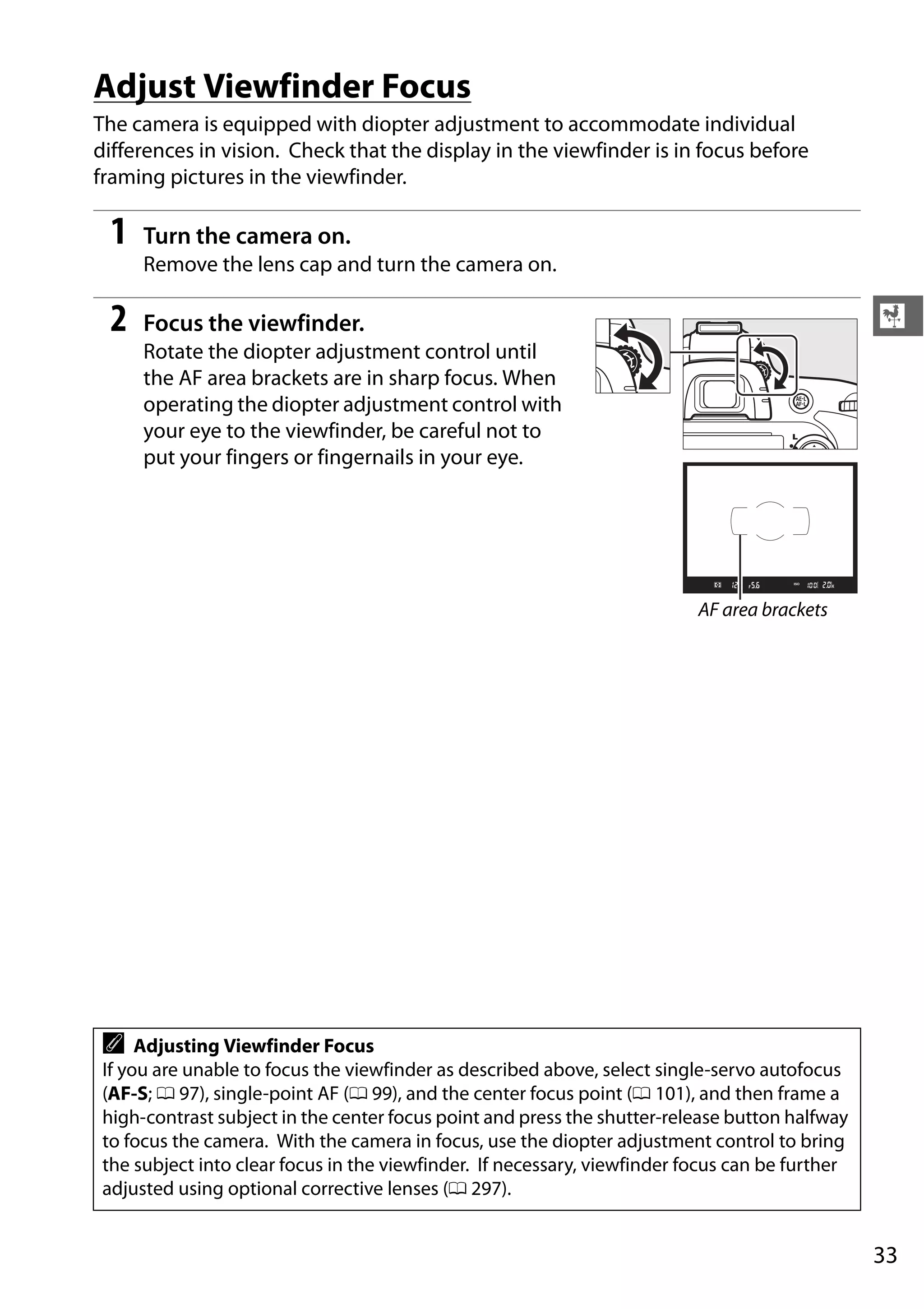 33
X
Adjust Viewfinder Focus
The camera is equipped with diopter adjustment to accommodate individual
differences in vision. Check that the display in the viewfinder is in focus before
framing pictures in the viewfinder.
1 Turn the camera on.
Remove the lens cap and turn the camera on.
2 Focus the viewfinder.
Rotate the diopter adjustment control until
the AF area brackets are in sharp focus. When
operating the diopter adjustment control with
your eye to the viewfinder, be careful not to
put your fingers or fingernails in your eye.
A Adjusting Viewfinder Focus
If you are unable to focus the viewfinder as described above, select single-servo autofocus
(AF-S; 0 97), single-point AF (0 99), and the center focus point (0 101), and then frame a
high-contrast subject in the center focus point and press the shutter-release button halfway
to focus the camera. With the camera in focus, use the diopter adjustment control to bring
the subject into clear focus in the viewfinder. If necessary, viewfinder focus can be further
adjusted using optional corrective lenses (0 297).
AF area brackets
 