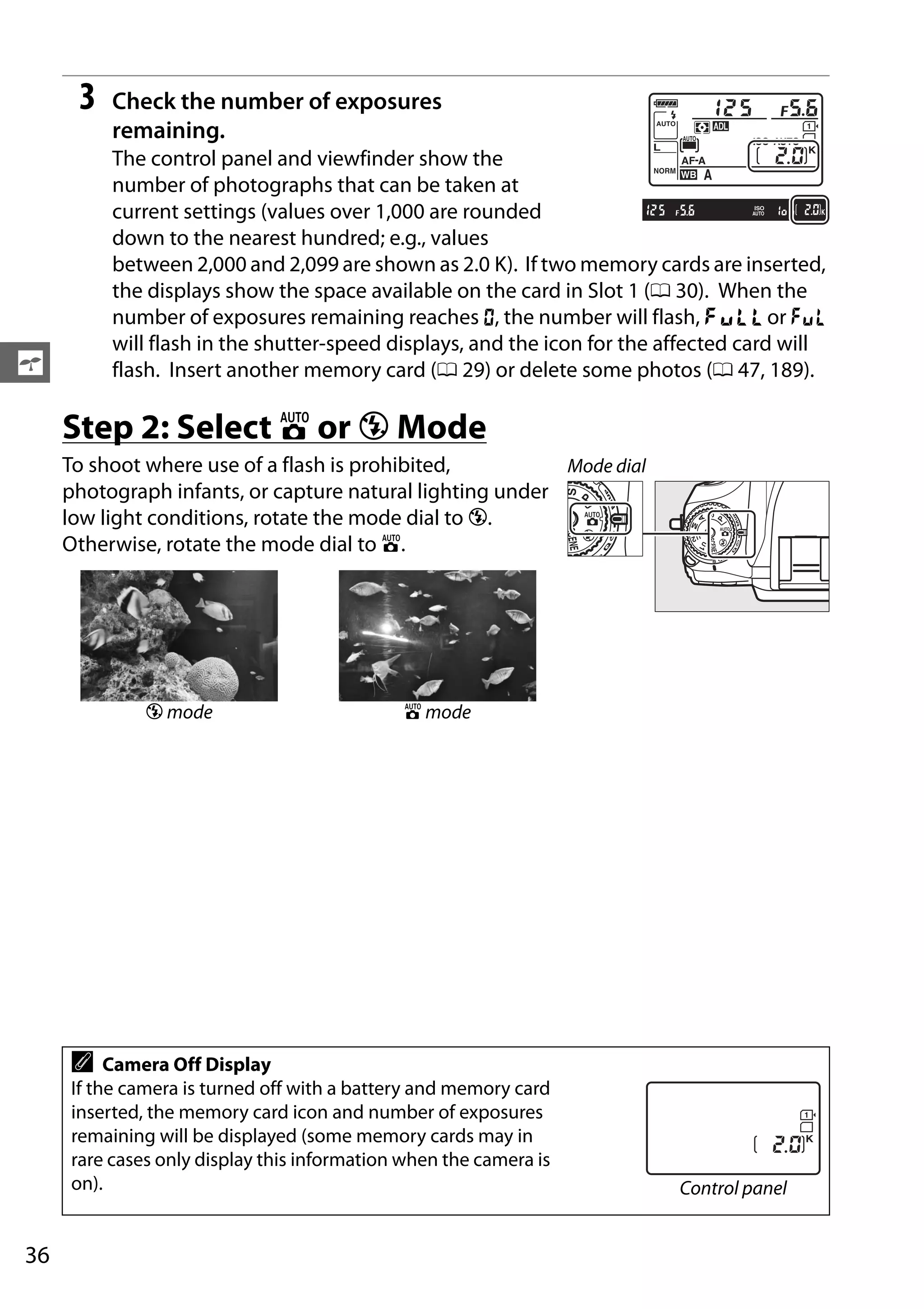 36
s
3 Check the number of exposures
remaining.
The control panel and viewfinder show the
number of photographs that can be taken at
current settings (values over 1,000 are rounded
down to the nearest hundred; e.g., values
between 2,000 and 2,099 are shown as 2.0 K). If two memory cards are inserted,
the displays show the space available on the card in Slot 1 (0 30). When the
number of exposures remaining reaches A, the number will flash, n or j
will flash in the shutter-speed displays, and the icon for the affected card will
flash. Insert another memory card (0 29) or delete some photos (0 47, 189).
Step 2: Select i or j Mode
To shoot where use of a flash is prohibited,
photograph infants, or capture natural lighting under
low light conditions, rotate the mode dial to j.
Otherwise, rotate the mode dial to i.
j mode i mode
A Camera Off Display
If the camera is turned off with a battery and memory card
inserted, the memory card icon and number of exposures
remaining will be displayed (some memory cards may in
rare cases only display this information when the camera is
on).
Mode dial
Control panel
 