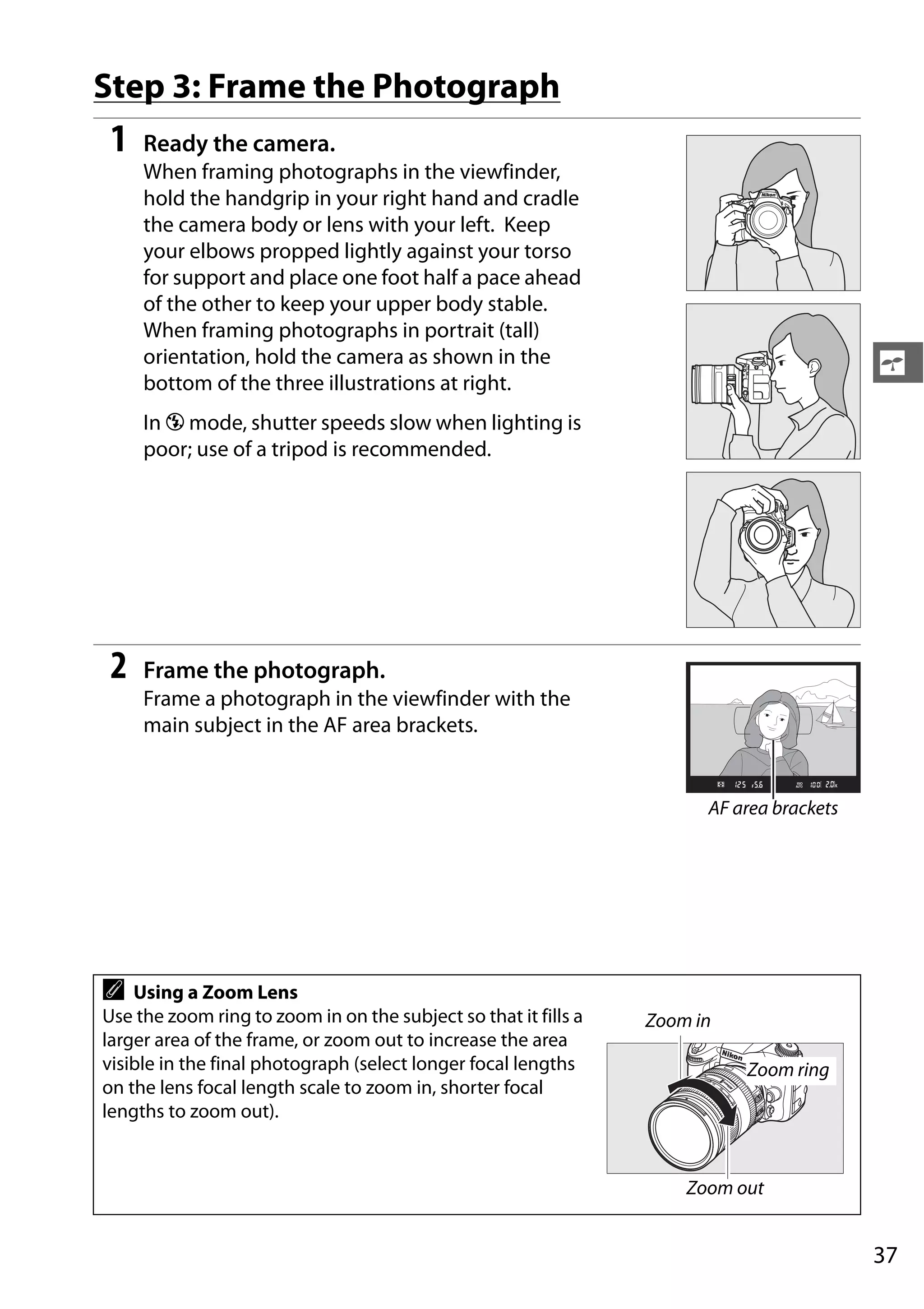 37
s
Step 3: Frame the Photograph
1 Ready the camera.
When framing photographs in the viewfinder,
hold the handgrip in your right hand and cradle
the camera body or lens with your left. Keep
your elbows propped lightly against your torso
for support and place one foot half a pace ahead
of the other to keep your upper body stable.
When framing photographs in portrait (tall)
orientation, hold the camera as shown in the
bottom of the three illustrations at right.
In j mode, shutter speeds slow when lighting is
poor; use of a tripod is recommended.
2 Frame the photograph.
Frame a photograph in the viewfinder with the
main subject in the AF area brackets.
A Using a Zoom Lens
Use the zoom ring to zoom in on the subject so that it fills a
larger area of the frame, or zoom out to increase the area
visible in the final photograph (select longer focal lengths
on the lens focal length scale to zoom in, shorter focal
lengths to zoom out).
AF area brackets
Zoom in
Zoom out
Zoom ring
 