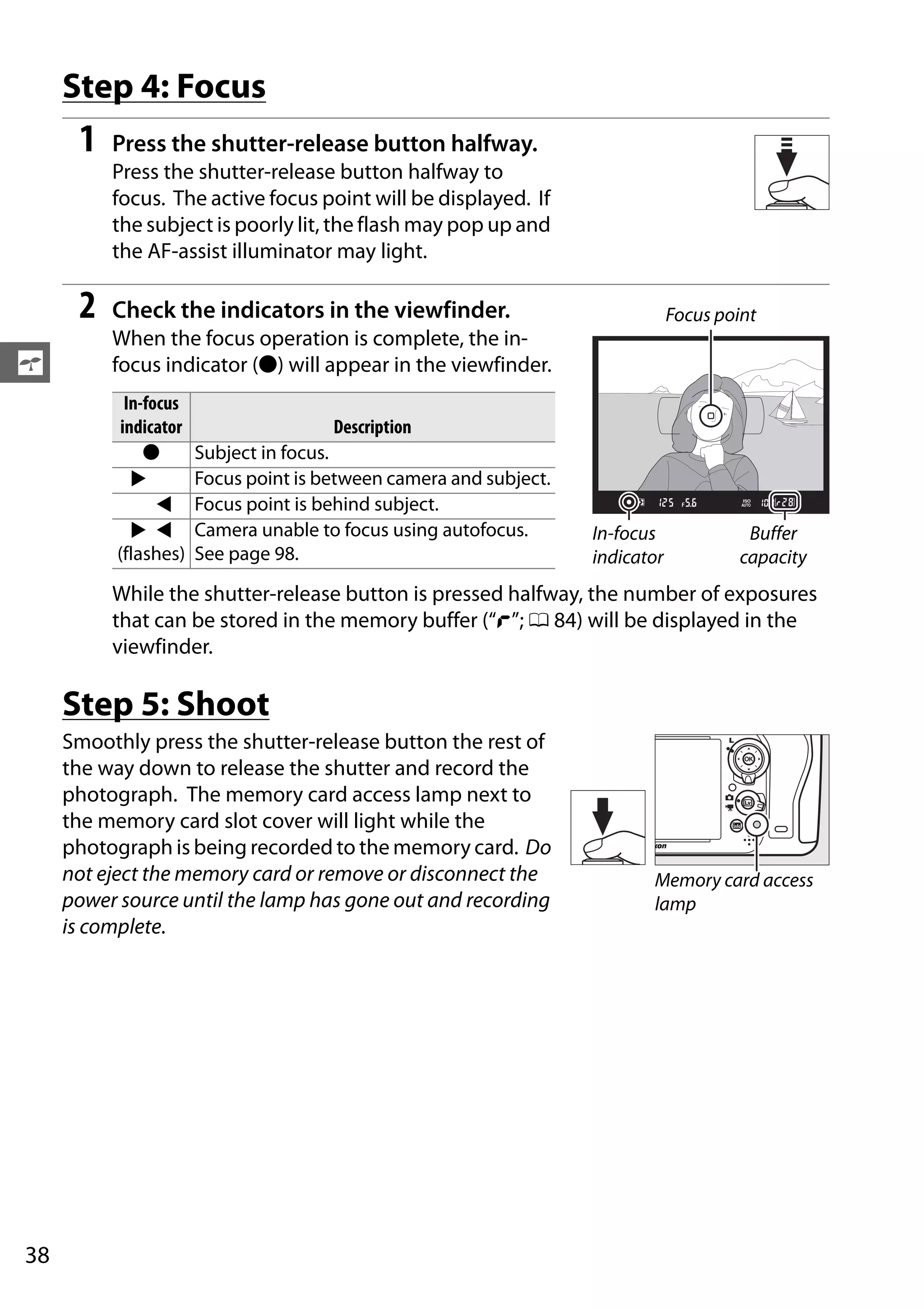38
s
Step 4: Focus
1 Press the shutter-release button halfway.
Press the shutter-release button halfway to
focus. The active focus point will be displayed. If
the subject is poorly lit, the flash may pop up and
the AF-assist illuminator may light.
2 Check the indicators in the viewfinder.
When the focus operation is complete, the in-
focus indicator (I) will appear in the viewfinder.
While the shutter-release button is pressed halfway, the number of exposures
that can be stored in the memory buffer (“t”; 0 84) will be displayed in the
viewfinder.
Step 5: Shoot
Smoothly press the shutter-release button the rest of
the way down to release the shutter and record the
photograph. The memory card access lamp next to
the memory card slot cover will light while the
photograph is being recorded to the memory card. Do
not eject the memory card or remove or disconnect the
power source until the lamp has gone out and recording
is complete.
In-focus
indicator Description
I Subject in focus.
2 4 Focus point is between camera and subject.
2 4 Focus point is behind subject.
2 4
(flashes)
Camera unable to focus using autofocus.
See page 98.
Focus point
In-focus
indicator
Buffer
capacity
Memory card access
lamp
 