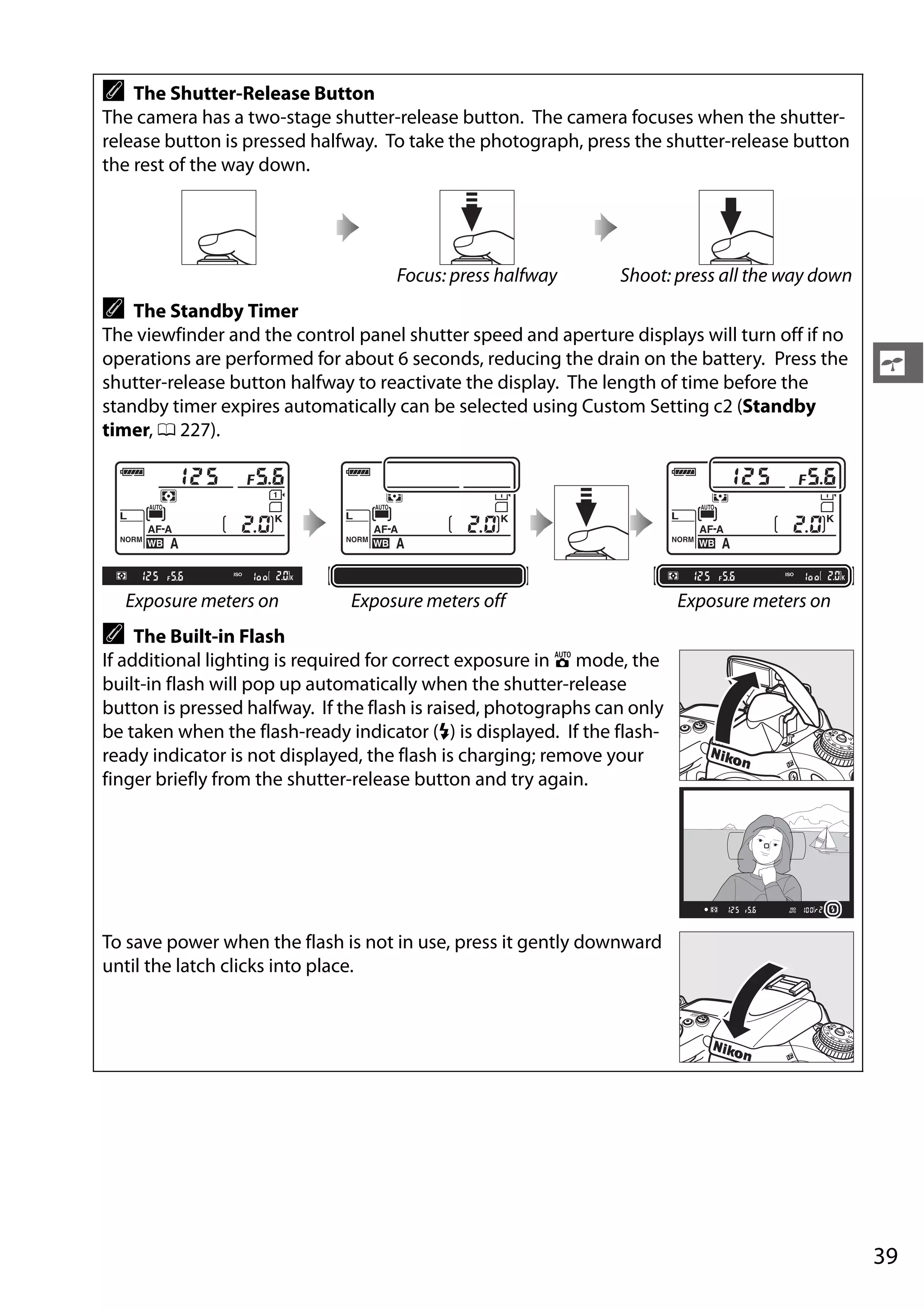 39
s
A The Shutter-Release Button
The camera has a two-stage shutter-release button. The camera focuses when the shutter-
release button is pressed halfway. To take the photograph, press the shutter-release button
the rest of the way down.
Focus: press halfway Shoot: press all the way down
A The Standby Timer
The viewfinder and the control panel shutter speed and aperture displays will turn off if no
operations are performed for about 6 seconds, reducing the drain on the battery. Press the
shutter-release button halfway to reactivate the display. The length of time before the
standby timer expires automatically can be selected using Custom Setting c2 (Standby
timer, 0 227).
Exposure meters on Exposure meters off Exposure meters on
A The Built-in Flash
If additional lighting is required for correct exposure in i mode, the
built-in flash will pop up automatically when the shutter-release
button is pressed halfway. If the flash is raised, photographs can only
be taken when the flash-ready indicator (M) is displayed. If the flash-
ready indicator is not displayed, the flash is charging; remove your
finger briefly from the shutter-release button and try again.
To save power when the flash is not in use, press it gently downward
until the latch clicks into place.
 