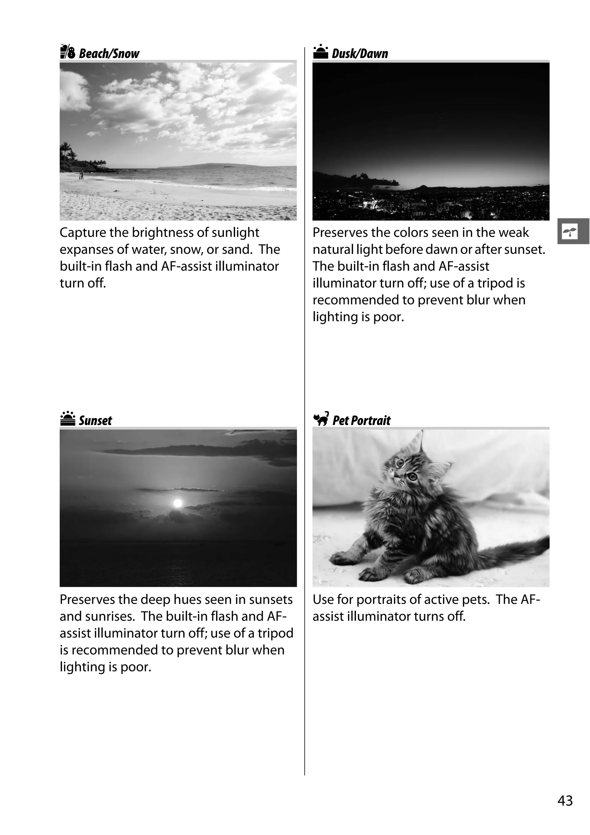 43
s
tBeach/Snow
Capture the brightness of sunlight
expanses of water, snow, or sand. The
built-in flash and AF-assist illuminator
turn off.
uSunset
Preserves the deep hues seen in sunsets
and sunrises. The built-in flash and AF-
assist illuminator turn off; use of a tripod
is recommended to prevent blur when
lighting is poor.
vDusk/Dawn
Preserves the colors seen in the weak
natural light before dawn or after sunset.
The built-in flash and AF-assist
illuminator turn off; use of a tripod is
recommended to prevent blur when
lighting is poor.
wPetPortrait
Use for portraits of active pets. The AF-
assist illuminator turns off.
 
