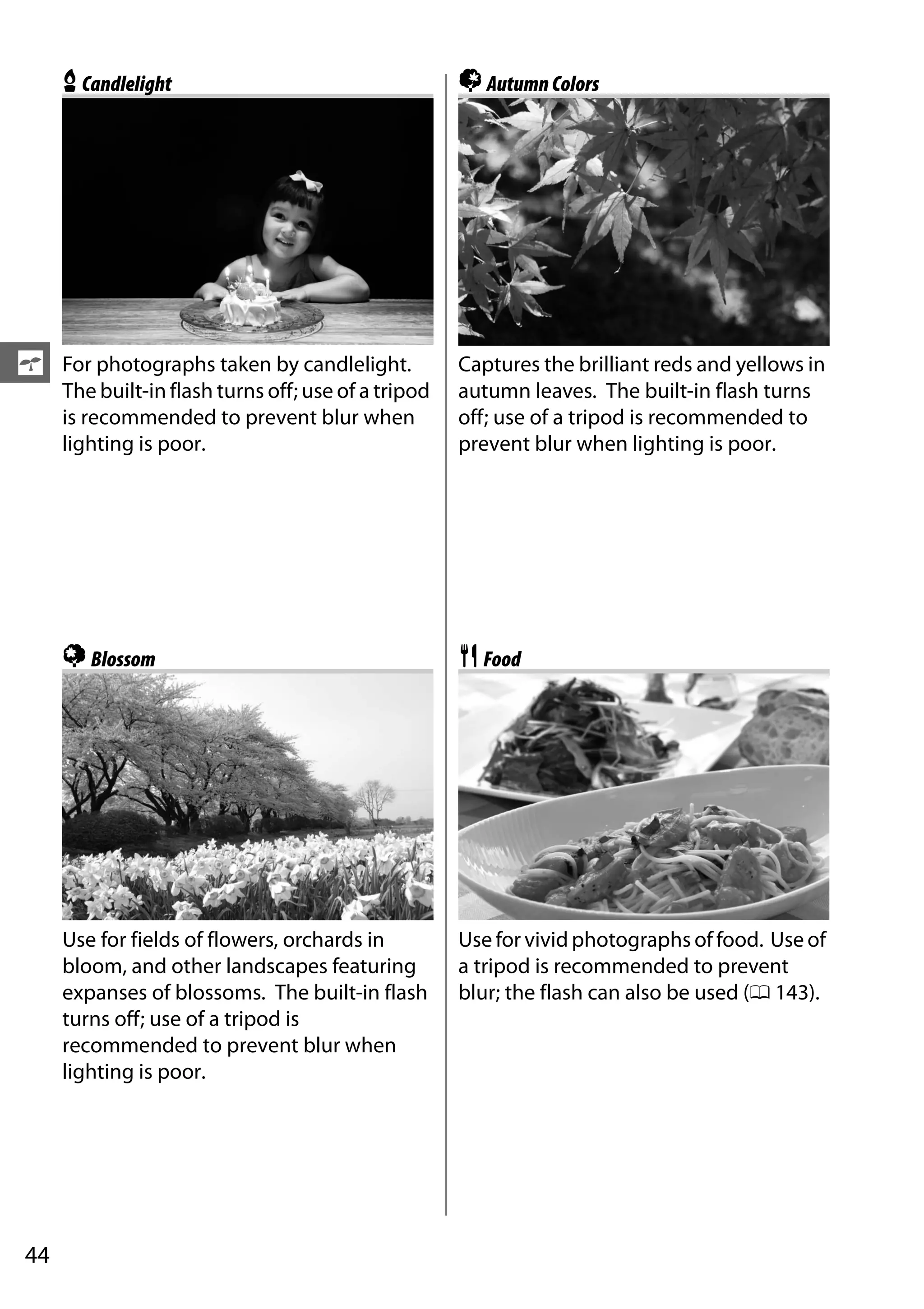 44
s
xCandlelight
For photographs taken by candlelight.
The built-in flash turns off; use of a tripod
is recommended to prevent blur when
lighting is poor.
yBlossom
Use for fields of flowers, orchards in
bloom, and other landscapes featuring
expanses of blossoms. The built-in flash
turns off; use of a tripod is
recommended to prevent blur when
lighting is poor.
zAutumnColors
Captures the brilliant reds and yellows in
autumn leaves. The built-in flash turns
off; use of a tripod is recommended to
prevent blur when lighting is poor.
0Food
Use for vivid photographs of food. Use of
a tripod is recommended to prevent
blur; the flash can also be used (0 143).
 