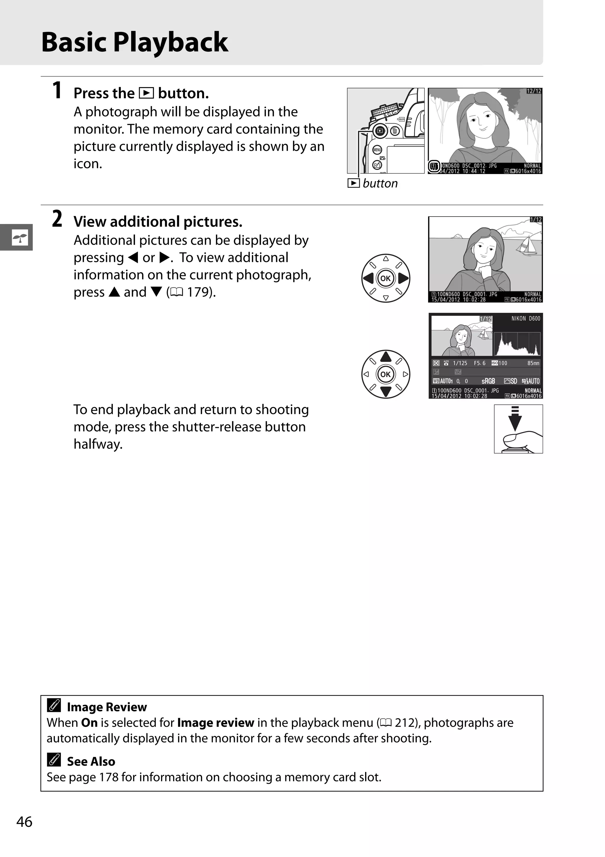 46
s
Basic Playback
1 Press the K button.
A photograph will be displayed in the
monitor. The memory card containing the
picture currently displayed is shown by an
icon.
2 View additional pictures.
Additional pictures can be displayed by
pressing 4 or 2. To view additional
information on the current photograph,
press 1 and 3 (0 179).
To end playback and return to shooting
mode, press the shutter-release button
halfway.
A Image Review
When On is selected for Image review in the playback menu (0 212), photographs are
automatically displayed in the monitor for a few seconds after shooting.
A See Also
See page 178 for information on choosing a memory card slot.
K button
0, 0
1/ 125 F5. 6 85mm100
100ND600 DSC_0001. JPG
15/04/2012 10: 02: 28
NNORORMALAL
6016x4016
NIKON D6001/12
 