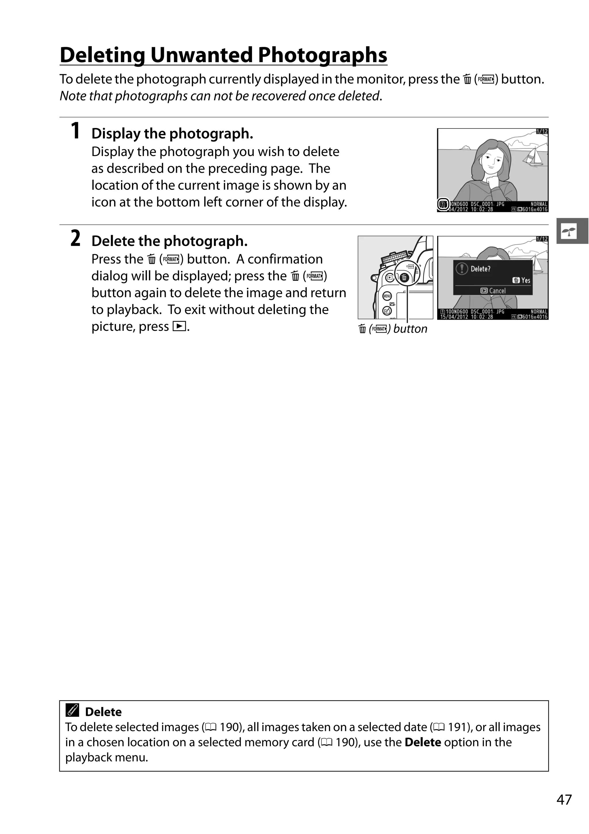 47
s
Deleting Unwanted Photographs
To delete the photograph currently displayed in the monitor, press the O (Q) button.
Note that photographs can not be recovered once deleted.
1 Display the photograph.
Display the photograph you wish to delete
as described on the preceding page. The
location of the current image is shown by an
icon at the bottom left corner of the display.
2 Delete the photograph.
Press the O (Q) button. A confirmation
dialog will be displayed; press the O (Q)
button again to delete the image and return
to playback. To exit without deleting the
picture, press K.
A Delete
To delete selected images (0 190), all images taken on a selected date (0 191), or all images
in a chosen location on a selected memory card (0 190), use the Delete option in the
playback menu.
O (Q) button
 