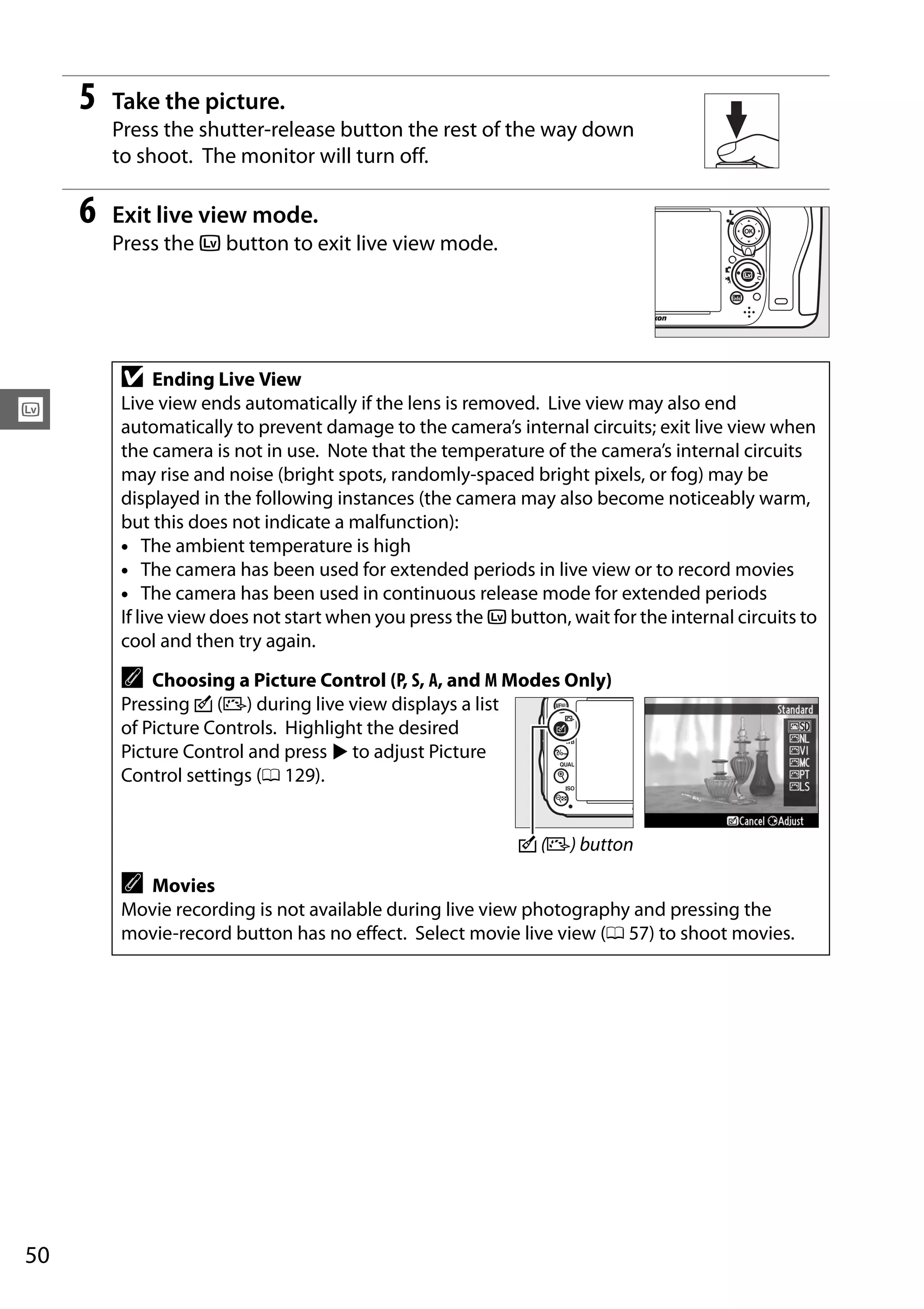 50
x
5 Take the picture.
Press the shutter-release button the rest of the way down
to shoot. The monitor will turn off.
6 Exit live view mode.
Press the a button to exit live view mode.
D Ending Live View
Live view ends automatically if the lens is removed. Live view may also end
automatically to prevent damage to the camera’s internal circuits; exit live view when
the camera is not in use. Note that the temperature of the camera’s internal circuits
may rise and noise (bright spots, randomly-spaced bright pixels, or fog) may be
displayed in the following instances (the camera may also become noticeably warm,
but this does not indicate a malfunction):
• The ambient temperature is high
• The camera has been used for extended periods in live view or to record movies
• The camera has been used in continuous release mode for extended periods
If live view does not start when you press the a button, wait for the internal circuits to
cool and then try again.
A Choosing a Picture Control (P, S, A, and M Modes Only)
Pressing c (b) during live view displays a list
of Picture Controls. Highlight the desired
Picture Control and press 2 to adjust Picture
Control settings (0 129).
A Movies
Movie recording is not available during live view photography and pressing the
movie-record button has no effect. Select movie live view (0 57) to shoot movies.
c (b) button
 