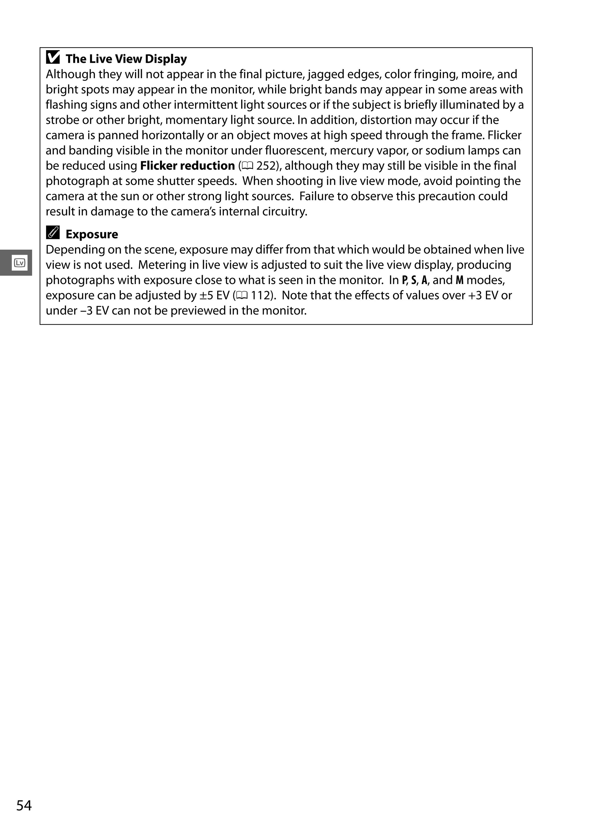 54
x
D The Live View Display
Although they will not appear in the final picture, jagged edges, color fringing, moire, and
bright spots may appear in the monitor, while bright bands may appear in some areas with
flashing signs and other intermittent light sources or if the subject is briefly illuminated by a
strobe or other bright, momentary light source. In addition, distortion may occur if the
camera is panned horizontally or an object moves at high speed through the frame. Flicker
and banding visible in the monitor under fluorescent, mercury vapor, or sodium lamps can
be reduced using Flicker reduction (0 252), although they may still be visible in the final
photograph at some shutter speeds. When shooting in live view mode, avoid pointing the
camera at the sun or other strong light sources. Failure to observe this precaution could
result in damage to the camera’s internal circuitry.
A Exposure
Depending on the scene, exposure may differ from that which would be obtained when live
view is not used. Metering in live view is adjusted to suit the live view display, producing
photographs with exposure close to what is seen in the monitor. In P, S, A, and M modes,
exposure can be adjusted by ±5 EV (0 112). Note that the effects of values over +3 EV or
under –3 EV can not be previewed in the monitor.
 