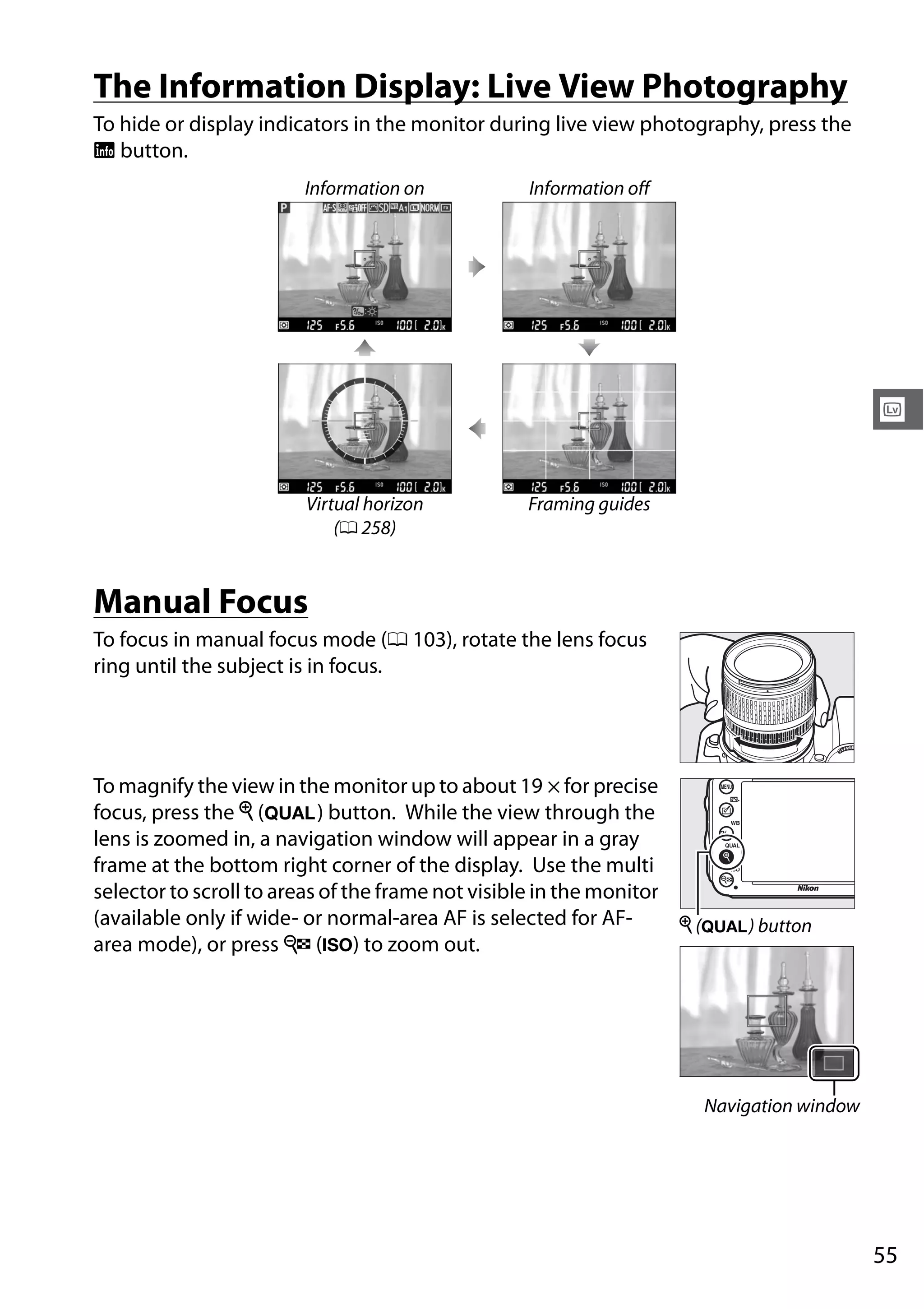 55
x
The Information Display: Live View Photography
To hide or display indicators in the monitor during live view photography, press the
R button.
Manual Focus
To focus in manual focus mode (0 103), rotate the lens focus
ring until the subject is in focus.
To magnify the view in the monitor up to about 19 × for precise
focus, press the X (T) button. While the view through the
lens is zoomed in, a navigation window will appear in a gray
frame at the bottom right corner of the display. Use the multi
selector to scroll to areas of the frame not visible in the monitor
(available only if wide- or normal-area AF is selected for AF-
area mode), or press W (S) to zoom out.
Information on Information off
Virtual horizon
(0 258)
Framing guides
X (T) button
Navigation window
 